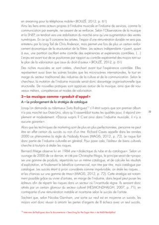 22
15
Interview de Rodriguez dans le documentaire « Searching for the Sugar Man » de Malik Bendjelloul
en streaming pour la téléphonie mobile » (ROUZÉ, 2012, p. 61)
Ainsi les liens entre acteurs propres à l’industrie musicale et l’industrie de services, comme la
communication par exemple, ne cessent de se renforcer. Selon l’Observatoire de la musique
et la SNEP, on tendrait vers une stabilisation du marché ainsi qu’une augmentation des ventes
numériques. En ce qu’il concerne les artistes, l’espoir d’une rémunération durable ne sera pas
entretenu par la Long Tail de Chris Anderson, mais permet une fois de plus un certain renfor-
cement économique de la structuration de la filière. Les acteurs indépendants « jouent, quant
à eux, une partition oscillant entre contrôle des expériences et expériences contrôlées. (…)
L’enjeu est avant tout de se positionner par rapport au contrôle expérientiel des majors tant sur
le plan de la valorisation que ceux du droit d’auteur. » (ROUZÉ, 2012, p. 61)
Des niches musicales se sont créées, cherchant avant tout l’expérience contrôlée. Elles
représentent aussi bien les scènes locales que les micro-scènes internationales, le tout en
marge du secteur traditionnel des industries de la culture et de la communication. Selon le
chercheur, la mutation de l’industrie musicale serait donc davantage organisationnelle que
structurelle. De nouvelles pratiques sont apparues autour de la musique, ainsi que de nou-
veaux métiers, compétences et modes de valorisation.
3—La musique comme « produit d’appel »
A—Le prolongement de la stratégie de catalogue
Lorsqu’on demande au talentueux Sixto Rodriguez15
s’il était surpris que son premier album
n’a pas marché aux Etats-Unis, alors qu’il rassemblait toutes les qualités pour, il répond sim-
plement et modestement: « Étais-je surpris ? C’est ainsi dans l’industrie musicale, il n’y a
aucune garantie ».
Alors que les techniques de marketing sont de plus en plus perfectionnées, personne ne peut
être en effet certain du succès ou non d’un titre. Richard Caves appelle dans les années
2000 ce phénomène : la règle du Nobody Knows (MAGIS, 2012, p. 72). Le risque fait
donc partie de l’industrie culturelle en général. Pour parer cela, l’éditeur de biens culturels
cherche à tout-prix à étaler les risques.
Bernard Miège observe lui en 1984 une « dialectique du tube et du catalogue ». Selon un
ouvrage de 2000 de ce dernier, et cité par Christophe Magis, le principe serait de « propo-
ser une gamme de produits, répertoriés sur un même catalogue, et de calculer les résultats
d’exploitation, et finalement le bénéfice commercial, non titre par titre, mais catalogue par
catalogue. Les succès étant à priori considérés comme imprévisible, on étale les risques…
et les chances sur une gamme de titres » (MAGIS, 2012, p. 72). Cette stratégie est notam-
ment possible grâce au vivier d’artistes, en marge de l’industrie, dans lequel peut puiser les
éditeurs afin de répartir les risques dans un secteur où l’incertitude règne. Ils seraient donc
attirés par un certain glamour du secteur culturel (HESMONDHALGH, 2007, p. 71), en
contrepartie d’une rémunération instable et incertaine selon le succès de l’artiste.
Sachant que, selon Nicolas Garnham, une sortie sur neuf est en moyenne un succès, les
majors vont donc réussir à amortir les pertes d’argents de 8 échecs avec un seul succès,
 