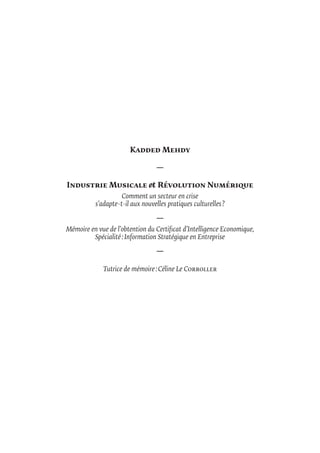 Kadded Mehdy
—
Industrie Musicale & Révolution Numérique
Comment un secteur en crise
s’adapte-t-il aux nouvelles pratiques culturelles ?
—
Mémoire en vue de l’obtention du Certificat d’Intelligence Economique,
Spécialité : Information Stratégique en Entreprise
—
Tutrice de mémoire : Céline Le Corroller
 