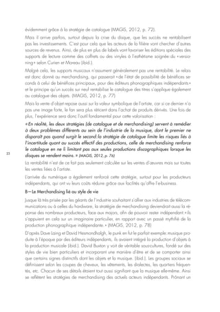23
évidemment grâce à la stratégie de catalogue (MAGIS, 2012, p. 72).
Mais il arrive parfois, surtout depuis la crise du disque, que les succès ne rentabilisent
pas les investissements. C’est pour cela que les acteurs de la filière vont chercher d’autres
sources de revenus. Ainsi, de plus en plus de labels vont favoriser les éditions spéciales des
supports de lecture comme des coffrets ou des vinyles à l’esthétisme soignée : du « versio-
ning » selon Curien et Moreau (ibid.).
Malgré cela, les supports musicaux n’assument généralement pas une rentabilité. Le relais
est donc donné au merchandising, qui passerait « de l’état de possibilité de bénéfices se-
conds à celui de bénéfices principaux, pour des éditeurs phonographiques indépendants »
et le principe qu’un succès sur neuf rentabilise le catalogue des titres s’applique également
au catalogue des objets. (MAGIS, 2012, p. 77)
Mais la vente d’objet repose aussi sur la valeur symbolique de l’artiste, car si ce dernier n’a
pas une image forte, le fan sera plus réticent dans l’achat de produits dérivés. Une fois de
plus, l’expérience sera donc l’outil fondamental pour cette valorisation :
« En réalité, les deux stratégies (de catalogue et de merchandising) servent à remédier
à deux problèmes différents au sein de l’industrie de la musique, dont le premier ne
disparaît pas quand surgit le second : la stratégie de catalogue limite les risques liés à
l’incertitude quant au succès effectif des productions, celle de merchandising renforce
le catalogue en ne li limitant pas aux seules productions discographiques lorsque les
disques se vendent moins. » (MAGIS, 2012, p. 76)
La rentabilité n’est de ce fait pas seulement calculée sur les ventes d’œuvres mais sur toutes
les ventes liées à l’artiste.
L’arrivée du numérique a également renforcé cette stratégie, surtout pour les producteurs
indépendants, qui ont vu leurs coûts réduire grâce aux facilités qu’offre l’e-business.
B—Le Merchandising lié au style de vie
Jusque là très prisée par les géants de l’industrie souhaitant s’allier aux industries de télécom-
munications ou à celles du hardware, la stratégie de merchandising deviendrait aussi la ré-
ponse des nombreux producteurs, face aux majors, afin de pouvoir rester indépendant : « ils
s’appuient en cela sur un imaginaire particulier, en rapport avec un passé mythifié de la
production phonographique indépendante. » (MAGIS, 2012, p. 78)
D’après Dave Laing et David Hesmondhalgh, le punk en fut le parfait exemple : musique pro-
duite à l’époque par des éditeurs indépendants, ils avaient intégré la production d’objets à
la production musicale (ibid.). David Buxton y voit de véritable sous-cultures, fondé sur des
styles de vie bien particuliers et incorporant une manière d’être et de se comporter ainsi
que certains signes distinctifs dont les objets et la musique. (ibid.). Les groupes sociaux se
définissent selon les coupes de cheveux, les vêtements, les dialectes, les quartiers fréquen-
tés, etc. Chacun de ses détails étaient tout aussi signifiant que la musique elle-même. Ainsi
se reflètent les stratégies de merchandising des actuels acteurs indépendants. Prônant un
 