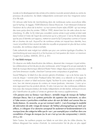 24
monde où le développement des artistes et la création musicale seraient placés au centre du
processus de production, les labels indépendants construisent ainsi leur imaginaire autour
d’un life style.
On retrouve cette forme de merchandising dans de nombreuses autres sous-cultures telles
que le hip-hop, le reggae, l’EDM (Electronic Dance Music) etc. Il est intéressant d’observer
l’évolution de la culture de la techno - ou tout comme d’autre styles d’EDM - qui aux temps
des raves partys dans les années 1980 et 1990, étaient bien loin de cette culture du mer-
chandising. En effet, le DJ n’était pas considéré comme artiste à part entière et était resté
dans l’ombre à l’instar de l’esprit de communion qu’on y retrouvait. C’est au fils des années
que les jeux d’identités sont apparus, mettant en avant le DJ/Compositeur comme un l’aurait
été un chanteur de rock. Aujourd’hui de nombreux artistes ont imposé leurs identités, leurs
« aura » et profitent à bon escient de cette ère nouvelle en proposant en plus de leurs sorties
musicales, de nombreux objets à acheter.
Cette authenticité reste malgré tout valable que pour une certaine typologie d’auditeur, le
merchandising est aussi associé à un fan business où il est question de « traire » un maximum
l’argent d’un auditeur. (MAGIS, 2012, p. 81)
C—Les labels-marques
On observe une réelle diversification des éditeurs, devenant des « marques » à part entière.
Les collaborations se font de plus en plus nombreuses, entre l’image et le son par exemple : le
label de musique électronique allemand Raster Noton intègre depuis plusieurs années déjà
une forte dimension visuelle, cherchant l’osmose entre compositeurs et graphistes.
Sound Pellegrino, le label d’un des anciens gérants d’Institubes – qui a du fermer avec la
crise du disque – nommé Julien Pradeyrol (alias Teki Latex), a su rebondir sur la vague du
numérique en créant un label exclusives digital, facilitant la sortie rapide et simplifiés des
sons. Leur site internet propose du contenu en masse (podcasts, interviews…) ainsi qu’un
store regroupant tous les produits dérivés. Et cela n’est pas tout, des nombreuses collabora-
tions avec des marques-créateurs de modes indépendants ont été réalisé, renforçant encore
plus l’identification du public à l’artiste en générant des revenus supplémentaires.
« On pensera ainsi au fameux « son Decca », véritable image de marque de l’éditeur
classique Decca, liée à un système particulier de captation des instruments ; ou alors
à l’idée sonore si particulière cristallisée autour de nom de labels soul comme Stax ou
Tamla Motown. En revanche, ce qui est vraiment inédit (…) est d’avantage la modalité
de valorisation de cette ‹ image de marque › de l’éditeur phonographique qui tend, par
ailleurs, à s’éloigner d’un domaine conceptuel lié seulement et fondamentalement à la
musique (avec des catégories telles que le ‹ son ›, par exemple) pour cristalliser dans une
constellation d’image de marques (ou le son n’est qu’une des composantes). » (MAGIS,
2012, p. 83)
Selon l’auteur, les auditeurs propres aux labels ne sont donc plus les cibles directes, les
éditeurs élargissent leur secteur d’activité. La communication fait de plus en plus appel
 