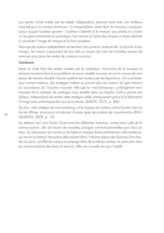 25
aux petites niches créées par les labels indépendants, donnant toute suite une meilleure
notoriété pour la marque annonceur. La marque-éditeur serait donc le « nouveau catalyseur
autour duquel l’auditeur gravite ». L’auditeur s’identifie à la marque, aux artistes et s’investi
sur les plans émotionnel et symbolique. Fait menant à l’achat des disques et objets destinés
à consolider l’image de marque et la faire prospérer.
Alors que les acteurs indépendants recherchent une certaine « authenticité » à associer à leur
marque, les majors y perçoivent de leur côté un moyen de créer de nouvelles sources de
revenues pour parer les ventes de contenus musicaux.
Conclusion
Après la chute libre des ventes causées par le numérique, l’économie de la musique se
retrouve incertaine face à ce problème où aucun modèle nouveau ne soit en mesure de rem-
placer de manière durable l’ancien système tant soutenu par les législations. On y constate,
pour certains éditeurs, des stratégies mettant au premier plan les revenus de type indirects
ou secondaires de l’industrie musicale, telle que le « merchandising », prolongement éco-
nomique de la stratégie de catalogue aussi étudiée dans ce chapitre. Cela a permis aux
éditeurs indépendants de rendre cette stratégie viable artistiquement grâce à la fabrication
d’imaginaires authentiques liés aux sous-cultures. (MAGIS, 2012, p. 88s)
De plus, cette stratégie de marchandising suit la logique du contenu culturel produit dans le
but de diffuser, promouvoir et valoriser d’autres types de produits de consommation (BOU-
QUILLION, 2009, p. 13).
Les éditeurs vont ainsi flouter l’écart entre les différentes industries, surtout avec celle de la
communication, afin de trouver de nouvelles pratiques communicationnelles pour leurs ar-
tistes. La valorisation de l’artiste ou du label en marque illustre parfaitement cette tendance,
qui renvoi au fameux star-system déjà présent dans l’industrie depuis des dizaines d’années.
De nos jours, cet effet de marque se propage dans de nombreux secteur, en particulier dans
les communications des biens et services, telle une nouvelle ère qui s’installe.
 