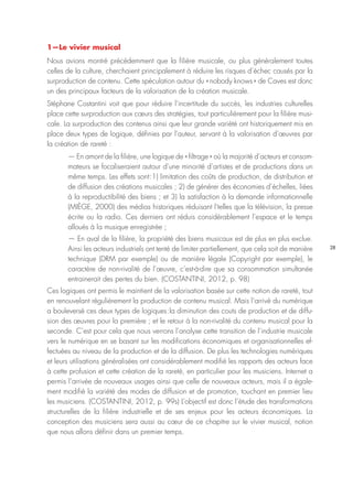28
1—Le vivier musical
Nous avions montré précédemment que la filière musicale, ou plus généralement toutes
celles de la culture, cherchaient principalement à réduire les risques d’échec causés par la
surproduction de contenu. Cette spéculation autour du « nobody knows » de Caves est donc
un des principaux facteurs de la valorisation de la création musicale.
Stéphane Costantini voit que pour réduire l’incertitude du succès, les industries culturelles
place cette surproduction aux cœurs des stratégies, tout particulièrement pour la filière musi-
cale. La surproduction des contenus ainsi que leur grande variété ont historiquement mis en
place deux types de logique, définies par l’auteur, servant à la valorisation d’œuvres par
la création de rareté :
— En amont de la filière, une logique de « filtrage » où la majorité d’acteurs et consom-
mateurs se focaliseraient autour d’une minorité d’artistes et de productions dans un
même temps. Les effets sont : 1) limitation des coûts de production, de distribution et
de diffusion des créations musicales ; 2) de générer des économies d’échelles, liées
à la reproductibilité des biens ; et 3) la satisfaction à la demande informationnelle
(MIÈGE, 2000) des médias historiques réduisant l’telles que la télévision, la presse
écrite ou la radio. Ces derniers ont réduis considérablement l’espace et le temps
alloués à la musique enregistrée ;
— En aval de la filière, la propriété des biens musicaux est de plus en plus exclue.
Ainsi les acteurs industriels ont tenté de limiter partiellement, que cela soit de manière
technique (DRM par exemple) ou de manière légale (Copyright par exemple), le
caractère de non-rivalité de l’œuvre, c’est-à-dire que sa consommation simultanée
entrainerait des pertes du bien. (COSTANTINI, 2012, p. 98)
Ces logiques ont permis le maintient de la valorisation basée sur cette notion de rareté, tout
en renouvelant régulièrement la production de contenu musical. Mais l’arrivé du numérique
a bouleversé ces deux types de logiques : la diminution des couts de production et de diffu-
sion des œuvres pour la première ; et le retour à la non-rivalité du contenu musical pour la
seconde. C’est pour cela que nous verrons l’analyse cette transition de l’industrie musicale
vers le numérique en se basant sur les modifications économiques et organisationnelles ef-
fectuées au niveau de la production et de la diffusion. De plus les technologies numériques
et leurs utilisations généralisées ont considérablement modifié les rapports des acteurs face
à cette profusion et cette création de la rareté, en particulier pour les musiciens. Internet a
permis l’arrivée de nouveaux usages ainsi que celle de nouveaux acteurs, mais il a égale-
ment modifié la variété des modes de diffusion et de promotion, touchant en premier lieu
les musiciens. (COSTANTINI, 2012, p. 99s) L’objectif est donc l’étude des transformations
structurelles de la filière industrielle et de ses enjeux pour les acteurs économiques. La
conception des musiciens sera aussi au cœur de ce chapitre sur le vivier musical, notion
que nous allons définir dans un premier temps.
 