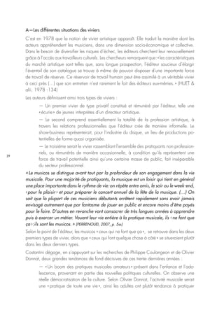 29
A—Les différentes situations des viviers
C’est en 1978 que la notion de vivier artistique apparaît. Elle traduit la manière dont les
acteurs appréhendent les musiciens, dans une dimension socio-économique et collective.
Dans le besoin de diversifier les risques d’échec, les éditeurs cherchent leur renouvellement
grâce à l’accès aux travailleurs culturels. Les chercheurs remarquent que : « les caractéristiques
du marché artistique sont telles que, sans longue prospection, l’éditeur soucieux d’élargir
l’éventail de son catalogue se trouve à même de pouvoir disposer d’une importante force
de travail de réserve. Ce réservoir de travail humain peut être assimilé à un véritable vivier
à ceci près (…) que son entretien n’est rarement le fait des éditeurs eux-mêmes. » (HUET &
alii, 1978 :134)
Les auteurs définissent ainsi trois types de viviers :
— Un premier vivier de type privatif constitué et rémunéré par l’éditeur, telle une
« écurie » de jeunes interprètes d’un directeur artistique.
— Le second comprend essentiellement la totalité de la profession artistique, à
travers les relations professionnelles que l’éditeur crée de manière informelle. Le
show-business représenterait, pour l’industrie du disque, un lieu de productions po-
tentielles de forme quasi organisée.
— Le troisième serait le vivier rassemblant l’ensemble des pratiquants non profession-
nels, ou rémunérés de manière occasionnelle, à condition qu’ils représentent une
force de travail potentielle ainsi qu’une certaine masse de public, fait inséparable
du secteur professionnel.
« Le musicos se distingue avant tout par la profondeur de son engagement dans la vie
musicale. Pour une majorité de pratiquants, la musique est un loisir qui tient en général
une place importante dans le rythme de vie : on répète entre amis, le soir ou le week-end,
‹ pour le plaisir › et pour préparer le concert annuel de la fête de la musique. (…) On
sait que la plupart de ces musiciens débutants arrêtent rapidement sans avoir jamais
envisagé autrement que par fantasme de jouer en public et encore moins d’être payés
pour le faire. D’autres en revanche vont consacrer de très longues années à apprendre
puis à exercer un métier. Vouant leur vie entière à la pratique musicale, ils ‹ ne font que
ça › : ils sont les musicos. » (PERRENOUD, 2007, p. 5ss)
Selon le point de l’éditeur, les musicos « ceux qui ne font que ça », se retrouve dans les deux
premiers types de vivier, alors que « ceux qui font quelque chose à côté » se situeraient plutôt
dans les deux derniers types.
Costantini dégage, en s’appuyant sur les recherches de Philippe Coulangeon et de Olivier
Donnat, deux grandes tendances de fond décisives de ces trente dernières années :
— « Un boom des pratiques musicales amateurs » : présent dans l’enfance et l’ado-
lescence, provenant en partie des nouvelles politiques culturelles. On observe une
réelle démocratisation de la culture. Selon Olivier Donnat, l’activité musicale serait
une « pratique de toute une vie », ainsi les adultes ont plutôt tendance à pratiquer
 