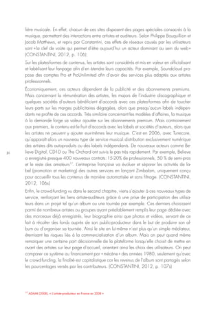 31
17
ADAMI (2008), « L’artiste-producteur en France en 2008 »
lière musicale. En effet, chacun de ces sites disposent des pages spéciales consacrés à la
musique, permettant des interactions entre artistes et auditeurs. Selon Philippe Bouquillion et
Jacob Matthews, et repris par Constantini, ces effets de réseaux causés par les utilisateurs
sont « la clef de voûte qui permet d’être aujourd’hui un acteur dominant au sein du web »
(CONSTANTINI, 2012, p. 106)
Sur les plates-formes de contenus, les artistes sont considérés et mis en valeur en officialisant
et labélisant leur fanpage afin d’en étendre leurs capacités. Par exemple, Soundcloud pro-
pose des comptes Pro et ProUnilimited afin d’avoir des services plus adaptés aux artistes
professionnels.
Économiquement, ces acteurs dépendent de la publicité et des abonnements premiums.
Mais concernant la rémunération des artistes, les majors de l’industrie discographique et
quelques sociétés d’auteurs bénéficient d’accords avec ces plates-formes afin de toucher
leurs parts sur les marges publicitaires dégagées, alors que presqu’aucun labels indépen-
dants ne profite de ces accords. Très similaire concernant les modèles d’affaires, la musique
à la demande forge sa valeur ajoutée sur les abonnements premium. Mais contrairement
aux premiers, le contenu est le fruit d’accords avec les labels et sociétés d’auteurs, alors que
les artistes ne peuvent y ajouter eux-mêmes leur musique. C’est en 2006, avec Tunecore,
qu’apparaît alors un nouveau type de service musical : distribution exclusivement numérique
des artistes dits autoproduits ou des labels indépendants. De nouveaux acteurs comme Be-
lieve Digital, CD1D ou The Orchard ont suivis le pas très rapidement. Par exemple, Believe
a enregistré presque 400 nouveaux contrats : 15-20% de professionnels, 50 % de semi-pros
et le reste des amateurs17
. L’entreprise française va évoluer et séparer les activités de la-
bel (promotion et marketing) des autres services en lançant Zimbalam, uniquement conçu
pour accueillir tous les contenus de manière automatisée et sans filtrage. (CONSTANTINI,
2012, 106s)
Enfin, le crowd-funding vu dans le second chapitre, viens s’ajouter à ces nouveaux types de
service, renforçant les liens artiste-auditeurs grâce à une prise de participation des utilisa-
teurs dans un projet tel qu’un album ou une tournée par exemple. Ces derniers choisissent
parmi de nombreux artistes ou groupes ayant préalablement remplis leur page dédiée avec
des morceaux déjà enregistrés, leur biographie ainsi que photos et vidéos, servant de ce
fait à récolter des fonds auprès de son public-producteur dans le but de produire son al-
bum ou d’organiser sa tournée. Ainsi le site en lui-même n’est plus qu’un simple médiateur,
éternisant les risques liés à la commercialisation d’un album. Mais on peut quand même
remarquer une certaine part décisionnelle de la plateforme lorsqu’elle choisit de mettre en
avant des artistes sur leur page d’accueil, orientant ainsi les choix des utilisateurs. On peut
comparer ce système au financement par « mécène » des années 1980, seulement qu’avec
le crowd-funding, la finalité est capitalistique car les revenus de l’album sont partagés selon
les pourcentages versés par les contributeurs. (CONSTANTINI, 2012, p. 107s)
 