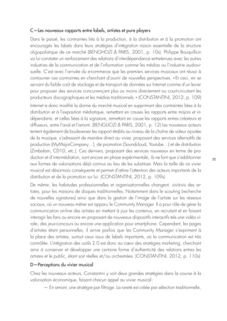 32
C—Les nouveaux rapports entre labels, artistes et pure players
Dans le passé, les contraintes liés à la production, à la distribution et à la promotion ont
encouragés les labels dans leurs stratégies d’intégration : raison essentielle de la structure
oligopolistique de ce marché (BENGHOZI & PARIS, 2001, p. 10s). Philippe Bouquillion
va lui constater un renforcement des relations d’interdépendance entretenues avec les autres
industries de la communication et de l’information comme les médias ou l’industrie audiovi-
suelle. C’est avec l’arrivée du e-commerce que les premiers services musicaux ont réussi à
contourner ces contraintes en cherchant d’ouvrir de nouvelles perspectives. « Et ceci, en se
servant du faible coût de stockage et de transport de données sur Internet comme d’un levier
pour proposer des services concurrençant plus ou moins directement ou court-circuitant les
producteurs discographiques et les médias traditionnels. » (CONSTANTINI, 2012, p. 109)
Internet a donc modifié la donne du marché musical en supprimant des contraintes liées à la
distribution et à l’exposition médiatique, remettant en causes les rapports entre majors et in-
dépendants, et celles liées à la signature, remettant en cause les rapports entres créateurs et
diffuseurs, entre l’aval et l’amont. (BENGUOZI & PARIS, 2001, p. 12) Les nouveaux acteurs
tentent également de bouleverser les rapport établis au niveau de la chaîne de valeur ajoutée
de la musique, s’adressant de manière direct au vivier, proposant des services alternatifs de
production (MyMajorCompany…), de promotion (Soundcloud, Youtube…) et de distribution
(Zimbalam, CD1D, etc.). Ces derniers, proposant des services nouveaux en terme de pro-
duction et d’intermédiation, sont encore en phase expérimentale, ils ne font que s’additionner
aux formes de valorisations déjà connus au lieu de les substituer. Mais la taille de ce vivier
musical est désormais conséquente et permet d’attirer l’attention des acteurs importants de la
distribution et de la promotion sur lui. (CONSTANTINI, 2012, p. 109s)
De même, les habitudes professionnelles et organisationnelles changent, vis-à-vis des ar-
tistes, pour les maisons de disques traditionnelles. Notamment dans le scouting (recherche
de nouvelles signatures) ainsi que dans la gestion de l’image de l’artiste sur les réseaux
sociaux, où un nouveau métier est apparu : le Community Manager. Il a pour rôle de gérer la
communication on-line des artistes en mettant à jour les contenus, en recrutant et en faisant
interagir les fans ou encore en proposant de nouveaux dispositifs interactifs tels une vidéo vi-
rale, des jeux-concours ou encore une application pour smartphone. Cependant, les pages
d’artistes étant personnelles, il arrive parfois que les Community Manager s’expriment à
la place des artistes, surtout ceux issus de labels importants, où la communication est très
contrôlée. L’intégration des outils 2.0 est donc au cœur des stratégies marketing, cherchant
ainsi à conserver et développer une certaine forme d’authenticité des relations entres les
artistes et le public, étant soit réelles et/ou orchestrées. (CONSTANTINI, 2012, p. 110s)
D—Perceptions du vivier musical
Chez les nouveaux acteurs, Constantini y voit deux grandes stratégies dans la course à la
valorisation économique, faisant chacun appel au vivier musical : 
— En amont, une stratégie par filtrage. La rareté est créée par sélection traditionnelle,
 