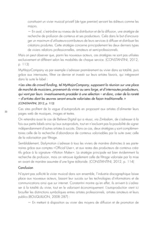 33
constituant un vivier musical privatif (de type premier) servant les éditeurs comme les
majors.
— En aval, c’est-à-dire au niveau de la distribution et de la diffusion, une stratégie de
recherche de profusion de contenus et ses producteurs. Cela dans le but d’encoura-
ger un maximum d’utilisateurs-contributeurs de leurs services à diffuser et distribuer les
créations produites. Cette stratégie concerne principalement les deux derniers types
de viviers : relations professionnelles, amateurs et semi-professionnels.
Mais on peut observer que, parmi les nouveaux acteurs, ces stratégies ne sont pas utilisées
exclusivement et diffèrent selon les modalités de chaque service. (CONSTANTINI, 2012,
p. 113)
MyMajorCompany va par exemple s’adresser premièrement au vivier dans sa totalité, puis
grâce aux internautes, filtrer ce dernier et investir sur leurs artistes favoris, qui intégreront
dans la suite le label :
« Les sites de crowd-funding, tel MyMajorCompany, supposent la réunion sur une place
de marché de musiciens, provenant du vivier au sens large, et d’internautes producteurs,
qui vont par leurs investissements procéder à une sélection – et donc, créer de la rareté
– d’artistes dont les œuvres seront ensuite valorisées de façon traditionnelle. »
(CONSTANTINI, 2012, p. 113)
Ces sites profitent de la vague d’autoproduits en proposant aux artistes d’alimenter leurs
pages web de musiques, images et textes.
On retiendra aussi le cas de Believe Digital qui a réussi, via Zimbalam, de s’adresser à la
fois aux petits labels ainsi qu’aux autoproduits, tout en n’excluant pas la possibilité de signer
indépendamment d’autres artistes à succès. Dans ce cas, deux stratégies y sont complémen-
taires : celle de la recherche d’abondance de contenus valorisables par la suite avec celle
de la valorisation par filtrage.
Semblablement, Dailymotion s’adresse à tous les viviers de manière distinctes : à ses parte-
naires grâce aux comptes « Official User », et aux restes des producteurs de contenus créa-
tifs grâce à la signature « Motion Maker ». La stratégie principale est bien évidemment la
recherche de profusion, mais on retrouve également celle de filtrage valorisée par la mise
en avant de manière assumée d’une ligne éditoriale. (CONSTANTINI, 2012, p. 114)
Conclusion
N’ayant pas sollicité le vivier musical dans son ensemble, l’industrie discographique laisse
place aux nouveaux acteurs, basant leur succès sur les technologies d’informations et de
communications ainsi que sur internet. Constantini montre qu’en effet, ils arrivent à s’adres-
ser à la totalité du vivier, tout en le valorisant économiquement. L’autoproduction vient ici
brouiller les distinctions symboliques entres artistes professionnels, artistes amateurs et leurs
publics (BOUQUILLION, 2008 : 287) :
— En mettant à disposition au vivier des moyens de diffusion et de promotion de
 
