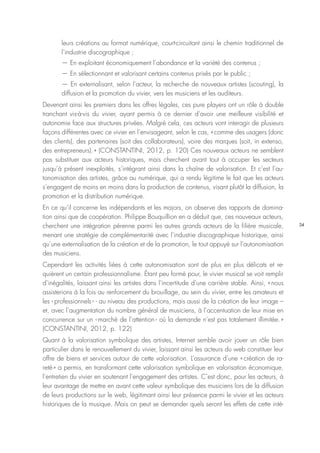 34
leurs créations au format numérique, court-circuitant ainsi le chemin traditionnel de
l’industrie discographique ;
— En exploitant économiquement l’abondance et la variété des contenus ;
— En sélectionnant et valorisant certains contenus prisés par le public ;
— En externalisant, selon l’acteur, la recherche de nouveaux artistes (scouting), la
diffusion et la promotion du vivier, vers les musiciens et les auditeurs.
Devenant ainsi les premiers dans les offres légales, ces pure players ont un rôle à double
tranchant vis-à-vis du vivier, ayant permis à ce dernier d’avoir une meilleure visibilité et
autonomie face aux structures privées. Malgré cela, ces acteurs vont interagir de plusieurs
façons différentes avec ce vivier en l’envisageant, selon le cas, « comme des usagers (donc
des clients), des partenaires (soit des collaborateurs), voire des marques (soit, in extenso,
des entrepreneurs). » (CONSTANTINI, 2012, p. 120) Ces nouveaux acteurs ne semblent
pas substituer aux acteurs historiques, mais cherchent avant tout à occuper les secteurs
jusqu’à présent inexploités, s’intégrant ainsi dans la chaîne de valorisation. Et c’est l’au-
tonomisation des artistes, grâce au numérique, qui a rendu légitime le fait que les acteurs
s’engagent de moins en moins dans la production de contenus, visant plutôt la diffusion, la
promotion et la distribution numérique.
En ce qu’il concerne les indépendants et les majors, on observe des rapports de domina-
tion ainsi que de coopération. Philippe Bouquillion en a déduit que, ces nouveaux acteurs,
cherchent une intégration pérenne parmi les autres grands acteurs de la filière musicale,
menant une stratégie de complémentarité avec l’industrie discographique historique, ainsi
qu’une externalisation de la création et de la promotion, le tout appuyé sur l’autonomisation
des musiciens.
Cependant les activités liées à cette autonomisation sont de plus en plus délicats et re-
quièrent un certain professionnalisme. Étant peu formé pour, le vivier musical se voit remplir
d’inégalités, laissant ainsi les artistes dans l’incertitude d’une carrière stable. Ainsi, « nous
assisterions à la fois au renforcement du brouillage, au sein du vivier, entre les amateurs et
les ‹ professionnels › - au niveau des productions, mais aussi de la création de leur image –
et, avec l’augmentation du nombre général de musiciens, à l’accentuation de leur mise en
concurrence sur un ‹ marché de l’attention › où la demande n’est pas totalement illimitée. »
(CONSTANTINI, 2012, p. 122)
Quant à la valorisation symbolique des artistes, Internet semble avoir jouer un rôle bien
particulier dans le renouvellement du vivier, laissant ainsi les acteurs du web constituer leur
offre de biens et services autour de cette valorisation. L’assurance d’une « création de ra-
reté » a permis, en transformant cette valorisation symbolique en valorisation économique,
l’entretien du vivier en soutenant l’engagement des artistes. C’est donc, pour les acteurs, à
leur avantage de mettre en avant cette valeur symbolique des musiciens lors de la diffusion
de leurs productions sur le web, légitimant ainsi leur présence parmi le vivier et les acteurs
historiques de la musique. Mais on peut se demander quels seront les effets de cette inté-
 