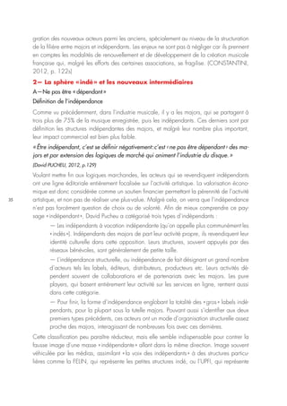 35
gration des nouveaux acteurs parmi les anciens, spécialement au niveau de la structuration
de la filière entre majors et indépendants. Les enjeux ne sont pas à négliger car ils prennent
en comptes les modalités de renouvellement et de développement de la création musicale
française qui, malgré les efforts des certaines associations, se fragilise. (CONSTANTINI,
2012, p. 122s)
2— La sphère « indé » et les nouveaux intermédiaires
A—Ne pas être « dépendant »
Définition de l’indépendance
Comme vu précédemment, dans l’industrie musicale, il y a les majors, qui se partagent à
trois plus de 75% de la musique enregistrée, puis les indépendants. Ces derniers sont par
définition les structures indépendantes des majors, et malgré leur nombre plus important,
leur impact commercial est bien plus faible.
« Être indépendant, c’est se définir négativement : c’est ‹ ne pas être dépendant › des ma-
jors et par extension des logiques de marché qui animent l’industrie du disque. »
(David PUCHEU, 2012, p.129)
Voulant mettre fin aux logiques marchandes, les acteurs qui se revendiquent indépendants
ont une ligne éditoriale entièrement focalisée sur l’activité artistique. La valorisation écono-
mique est donc considérée comme un soutien financier permettant la pérennité de l’activité
artistique, et non pas de réaliser une plus-value. Malgré cela, on verra que l’indépendance
n’est pas forcément question de choix ou de volonté. Afin de mieux comprendre ce pay-
sage « indépendant », David Pucheu a catégorisé trois types d’indépendants :
— Les indépendants à vocation indépendante (qu’on appelle plus communément les
« indés »). Indépendants des majors de part leur activité propre, ils revendiquent leur
identité culturelle dans cette opposition. Leurs structures, souvent appuyés par des
réseaux bénévoles, sont généralement de petite taille.
— L’indépendance structurelle, ou indépendance de fait désignant un grand nombre
d’acteurs tels les labels, éditeurs, distributeurs, producteurs etc. Leurs activités dé-
pendent souvent de collaborations et de partenariats avec les majors. Les pure
players, qui basent entièrement leur activité sur les services en ligne, rentrent aussi
dans cette catégorie.
— Pour finir, la forme d’indépendance englobant la totalité des « gros » labels indé-
pendants, pour la plupart sous la tutelle majors. Pouvant aussi s’identifier aux deux
premiers types précédents, ces acteurs ont un mode d’organisation structurelle assez
proche des majors, interagissant de nombreuses fois avec ces dernières.
Cette classification peu paraître réducteur, mais elle semble indispensable pour contrer la
fausse image d’une masse « indépendante » allant dans la même direction. Image souvent
véhiculée par les médias, assimilant « la voix des indépendants » à des structures particu-
lières comme la FELIN, qui représente les petites structures indé, ou l’UPFI, qui représente
 
