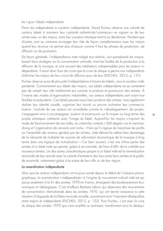36
les « gros » labels indépendants.
Parmi les indépendants à vocation indépendante, David Pucheu observe une volonté de
certains labels à maintenir leur « polarité authenticité/commerce » en signant un de leur
artiste avec un des majors, ainsi leur vocation artistique tend à se dévaloriser. Pendant que
d’autres vont au contraire envisager leur rôle de façon complémentaire avec les majors
quand leur structure ne permet plus d’assurer comme il faut les phases de production, de
diffusion ou de promotion.
De façon générale, l’indépendance reste malgré tout relative, voir paradoxale : les majors,
basant leurs stratégies sur la concentration verticale, tirent les ficelles de la production à la
diffusion de la musique, et sont souvent des médiateurs indispensables pour les acteurs in-
dépendants. Il serait donc faux de croire que la crise du disque a permis aux indépendants
d’éliminer les majors de leur circuit de diffusion pour de bon (PUCHEU, 2012, p. 131)
Pucheu observe aussi de plus près l’indépendance à travers les labels, ceux à vocation indé-
pendante. Contrairement aux labels des majors, ces labels indépendants ne se contentent
pas de remplir leur rôle traditionnel qui consiste à produire et promouvoir des artistes. À
l’inverse des modes d’organisations industrielles, ces acteurs indépendants sont avant tout
flexibles et polyvalents. Ces labels peuvent aussi bien produire des artistes, mais également
réaliser leur identité visuelle, organiser leur tourné ou encore orchestrer leur commercia-
lisation. L’activité de ces acteurs est considérée comme le « développement » de projets,
s’engageant ainsi à accompagner, soutenir et promouvoir sur le moyen ou long terme des
projets artistiques cohérents avec l’image du label. Aujourd’hui les majors s’inspirent du
mode de fonctionnement de ces indés, en créant les contrats « 360 degrés » où le merchan-
dising et l’organisation de concerts sont inclus. « Non qu’il s’agisse de maximiser les profits
sur l’ensemble des revenus générés par les artistes, cette démarche relève bien davantage
de la nécessité de multiplier les sources de valorisation économique de la musique à long
terme dans une logique de mutualisation. » Car bien souvent, c’est une infime partie des
artistes d’un label indé qui permet, grâce à sa notoriété, de faire d’offrir de la visibilité aux
nouveaux artistes. Un des autres caractéristiques propre à un label indé est la revendication
territoriale de leur activité avec la volonté d’entretenir des liens entre leurs artistes et le public
de proximité, notamment grâce à la scène de leur ville ou de leur région.
La revendication indépendante
Alors que les acteurs indépendants ont toujours existé depuis le début de l’industrie phono-
graphique, la revendication « indépendante » à l’origine du mouvement culturel indé est ap-
parue seulement à la fin des années 1970 en France, émergeant des bouleversement éco-
nomiques et idéologiques. C’est d’ailleurs Barbara Lebrun qui observera des mouvements
de concentration internationale dans les années 1970, qui ont donné naissance à cette
situation d’oligopole de la filière musicale actuelle, accentuant ainsi l’important déséquilibre
entre majors et indépendants (PUCHEU, 2012, p. 132). Pour Pucheu, c’est avec la crise
du disque des années 1970 que s’est amplifié ce sentiment, transformant ainsi le déséqui-
 