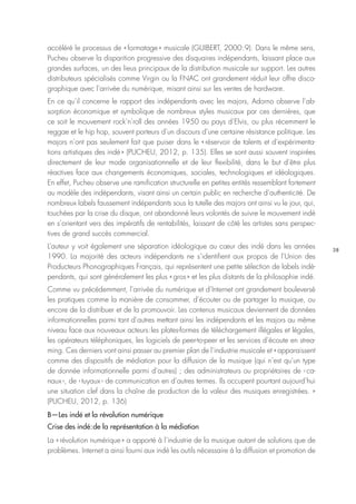 38
accéléré le processus de « formatage » musicale (GUIBERT, 2000 : 9). Dans le même sens,
Pucheu observe la disparition progressive des disquaires indépendants, laissant place aux
grandes surfaces, un des lieus principaux de la distribution musicale sur support. Les autres
distributeurs spécialisés comme Virgin ou la FNAC ont grandement réduit leur offre disco-
graphique avec l’arrivée du numérique, misant ainsi sur les ventes de hardware.
En ce qu’il concerne le rapport des indépendants avec les majors, Adorno observe l’ab-
sorption économique et symbolique de nombreux styles musicaux par ces dernières, que
ce soit le mouvement rock’n’roll des années 1950 au pays d’Elvis, ou plus récemment le
reggae et le hip hop, souvent porteurs d’un discours d’une certaine résistance politique. Les
majors n’ont pas seulement fait que puiser dans le « réservoir de talents et d’expérimenta-
tions artistiques des indé » (PUCHEU, 2012, p. 135). Elles se sont aussi souvent inspirées
directement de leur mode organisationnelle et de leur flexibilité, dans le but d’être plus
réactives face aux changements économiques, sociales, technologiques et idéologiques.
En effet, Pucheu observe une ramification structurelle en petites entités ressemblant fortement
au modèle des indépendants, visant ainsi un certain public en recherche d’authenticité. De
nombreux labels faussement indépendants sous la tutelle des majors ont ainsi vu le jour, qui,
touchées par la crise du disque, ont abandonné leurs volontés de suivre le mouvement indé
en s’orientant vers des impératifs de rentabilités, laissant de côté les artistes sans perspec-
tives de grand succès commercial.
L’auteur y voit également une séparation idéologique au cœur des indé dans les années
1990. La majorité des acteurs indépendants ne s’identifient aux propos de l’Union des
Producteurs Phonographiques Français, qui représentent une petite sélection de labels indé-
pendants, qui sont généralement les plus « gros » et les plus distants de la philosophie indé.
Comme vu précédemment, l’arrivée du numérique et d’Internet ont grandement bouleversé
les pratiques comme la manière de consommer, d’écouter ou de partager la musique, ou
encore de la distribuer et de la promouvoir. Les contenus musicaux deviennent de données
informationnelles parmi tant d’autres mettant ainsi les indépendants et les majors au même
niveau face aux nouveaux acteurs : les plates-formes de téléchargement illégales et légales,
les opérateurs téléphoniques, les logiciels de peer-to-peer et les services d’écoute en strea-
ming. Ces derniers vont ainsi passer au premier plan de l’industrie musicale et « apparaissent
comme des dispositifs de médiation pour la diffusion de la musique (qui n’est qu’un type
de donnée informationnelle parmi d’autres) ; des administrateurs ou propriétaires de ‹ ca-
naux ›, de ‹ tuyaux › de communication en d’autres termes. Ils occupent pourtant aujourd’hui
une situation clef dans la chaîne de production de la valeur des musiques enregistrées. »
(PUCHEU, 2012, p. 136)
B—Les indé et la révolution numérique
Crise des indé : de la représentation à la médiation
La « révolution numérique » a apporté à l’industrie de la musique autant de solutions que de
problèmes. Internet a ainsi fourni aux indé les outils nécessaire à la diffusion et promotion de
 
