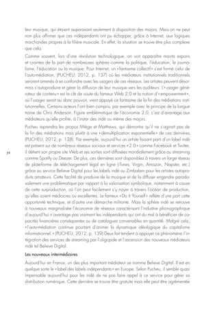 39
leur musique, qui étaient auparavant seulement à disposition des majors. Mais on ne peut
non plus affirmer que ces indépendants ont pu échapper, grâce à Internet, aux logiques
marchandes propres à la filière musicale. En effet, la situation se trouve être plus complexe
que cela.
Comme souvent, lors d’une révolution technologique, on voit apparaître maints espoirs
et craintes de la part de nombreuses sphères comme la politique, l’éducation, le journa-
lisme, l’éducation ou la musique. Pour Internet, un « fantasme collectif » s’est formé : celui de
l’auto-médiation, (PUCHEU, 2012, p. 137) où les médiateurs institutionnels traditionnels
seraient amenés à se confondre avec les usagers de ces réseaux. Les artistes peuvent désor-
mais s’autoproduire et gérer la diffusion de leur musique vers les auditeurs. L’« usager géné-
rateur de contenu » est la clé de voute du fameux Web 2.0 et la notion d’« empowerment »,
où l’usager serait au donc pouvoir, vient appuyé ce fantasme de la fin des médiations insti-
tutionnelles. Certains acteurs l’ont bien compris, par exemple avec le principe de la longue
traine de Chris Anderson. Figure emblématique de l’économie 2.0, c’est d’avantage aux
médiateurs qu’elle profite, à l’instar des indé ou même des majors.
Pucheu reprendra les propos Miège et Matthews, qui démontre qu’il ne s’agirait pas de
la fin des médiations mais plutôt à une « démultiplication exponentielle » de ces dernières
(PUCHEU, 2012, p. 138). Par exemple, aujourd’hui un artiste faisant parti d’un label indé
est présent sur de nombreux réseaux sociaux et services « 2.0 » comme Facebook et Twitter,
il détient son propre site Web et ses sorties sont diffusées mondialement grâce au streaming
comme Spotify ou Deezer. De plus, ces dernières sont disponibles à travers un large réseau
de plate-forme de téléchargement légal en ligne (iTunes, Virgin, Amazon, Napster, etc.)
grâce au service Believe Digital pour les labels indé ou Zimbalam pour les artistes autopro-
duits amateurs. Cette facilité de produire de la musique et de la diffuser engendre parado-
xalement une problématique par rapport à la valorisation symbolique, notamment à cause
de cette surproduction, où l’on peut facilement s’y noyer à travers l’océan de production,
qu’elles soient médiocres ou excellentes. Le fameux « Do It Yourself » reflète d’une part cette
opportunité technique, et d’autre une démarche militante. Mais la sphère indé se retrouve
à nouveaux marginalisée : l’économie de réseaux caractérisant l’industrie phonographique
d’aujourd’hui n’avantage pas vraiment les indépendants qui ont du mal à bénéficier de ca-
pacités financières conséquentes ou de catalogues convenables en quantité. Malgré cela,
« l’auto-médiation continue pourtant d’animer la dynamique idéologique du capitalisme
informationnel. » (PUCHEU, 2012, p. 139) Deux fait tendent à appuyer ce phénomène : l’in-
tégration des services de streaming par l’oligopole et l’ascension des nouveaux médiateurs
indé tel Believe Digital.
Les nouveaux intermédiaires
Aujourd’hui en France, un des plus important médiateur se nomme Believe Digital. Il est en
quelque sorte le « label des labels indépendants » en Europe. Selon Pucheu, il semble quasi
impensable aujourd’hui pour les indé de ne pas faire appel à ce service pour gérer sa
distribution numérique. Cette dernière se trouve être gratuite mais elle peut être agrémentée
 