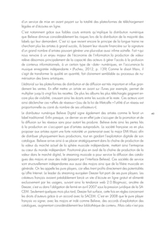40
d’un service de mise en avant payant sur la totalité des plates-formes de téléchargement
légales et d’écoutes en ligne.
C’est notamment grâce aux faibles couts entrants qu’implique la distribution numérique
que Believe diminue considérablement les risques lors de la distribution de la majorité des
labels qui leur demandent. C’est ici que revient encore le principe de la longue traine : ne
cherchant plus les artistes à grand succès, ils basent leur réussite financière sur la signature
d’un grand nombre d’artistes pouvant générer une plus-value aussi infime soit-elle. Fait « qui
nous renvoie à un enjeu majeur de l’économie de l’information : la production de valeur
relève désormais principalement de la capacité des acteurs à gérer l’accès à la profusion
de contenus informationnels, à un certain type de ‹ date › numériques, en l’occurrence : la
musique enregistrée indépendante. » (Pucheu, 2012, p. 139) Comme le disait Marx, il
s’agit de transformer la qualité en quantité, fait clairement semblable au processus de nu-
mérisation des biens artistiques.
L’éditorial sur les plates-formes de distribution et de diffusion est très important et influe gran-
dement les ventes. En effet mettre un artiste en avant sur iTunes par exemple, permet de
multiplier jusqu’à vingt fois les recettes. De plus les albums les plus téléchargés gagnent en-
core plus de visibilité, creusant ainsi les écarts entre les succès et le reste. Ces acteurs vont
ainsi déclencher ces « effets de réseaux » (issu de la loi de Metcalfe : « l’utilité d’un réseau est
proportionnelle au carré du nombre de ses utilisateurs »).
Le distributeur numérique Believe Digital signe également des artistes comme le ferait un
label traditionnel. Enfin presque, ce dernier va en effet juste s’occuper de la promotion et de
la diffusion sur les réseaux sans pour autant les produire. Believe évite ainsi les pertes liés
à la production en s’occupant que d’artistes autoproduits. La société française va en plus
proposer aux artistes ayant une forte notoriété un partenariat avec la major EMI Music afin
de distribuer physiquement leurs productions, tout en gardant l’exploitation digitale de son
catalogue. Believe arrive ainsi à se placer stratégiquement dans la chaîne de production de
la valeur du marché actuel de la sphère musicale indépendante, mettant ainsi l’entreprise
au cœur du monde indépendant. Positionné plus en aval de la chaîne de production de la
valeur dans le marché digital, le streaming musicale a pour service la diffusion des catalo-
gues des majors et ceux des indé (passant par l’interface Believe). Ces sociétés de service
sont structurellement indépendantes eux aussi des majors ainsi que de la filière musicale en
générale. On les appelle les pure players, car elles tirent profits directement des potentialités
qu’offre Internet. Le leader du streaming européen Deezer fait parti de ses pure players. Les
créateurs français avaient préalablement lancé un site d’écoute en ligne gratuit et alimenté
exclusivement par les usagers, suivant ainsi la tendance web 2.0 : Blogmusic, ancêtre de
Deezer, s’est vu dans l’obligation de fermé en avril 2007 sous la pression juridique de la SA-
CEM. Seulement quelques mois plus tard, Deezer fait surface, cette fois en règles concernant
les droits d’auteurs grâce à un accord avec la SACEM. C’est en 2008 que le pure player
français va signer, avec les majors et indé comme Believe, des accords d’exploitation des
catalogues, augmentant considérablement leur bibliothèque de contenu. Mais cela n’est pas
 