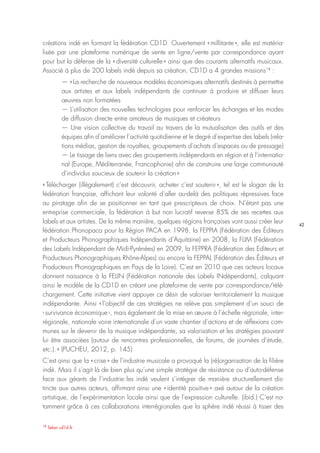42
18
Selon cd1d.fr
créations indé en formant la fédération CD1D. Ouvertement « millitante », elle est matéria-
lisée par une plateforme numérique de vente en ligne/vente par correspondance ayant
pour but la défense de la « diversité culturelle » ainsi que des courants alternatifs musicaux.
Associé à plus de 200 labels indé depuis sa création, CD1D a 4 grandes missions18
 :
— « La recherche de nouveaux modèles économiques alternatifs destinés à permettre
aux artistes et aux labels indépendants de continuer à produire et diffuser leurs
œuvres non formatées
— L’utilisation des nouvelles technologies pour renforcer les échanges et les modes
de diffusion directe entre amateurs de musiques et créateurs
— Une vision collective du travail au travers de la mutualisation des outils et des
équipes afin d’améliorer l’activité quotidienne et le degré d’expertise des labels (rela-
tions médias, gestion de royalties, groupements d’achats d’espaces ou de pressage)
— Le tissage de liens avec des groupements indépendants en région et à l’internatio-
nal (Europe, Méditerranée, Francophonie) afin de construire une large communauté
d’individus soucieux de soutenir la création »
« Télécharger (illégalement) c’est découvrir, acheter c’est soutenir », tel est le slogan de la
fédération française, affichant leur volonté d’aller au-delà des politiques répressives face
au piratage afin de se positionner en tant que prescripteurs de choix. N’étant pas une
entreprise commerciale, la fédération à but non lucratif reverse 85% de ses recettes aux
labels et aux artistes. De la même manière, quelques régions françaises vont aussi créer leur
fédération : Phonopaca pour la Région PACA en 1998, la FEPPIA (Fédération des Éditeurs
et Producteurs Phonographiques Indépendants d’Aquitaine) en 2008, la FLIM (Fédération
des Labels Indépendant de Midi-Pyrénées) en 2009, la FEPPRA (Fédération des Editeurs et
Producteurs Phonographiques Rhône-Alpes) ou encore la FEPPAL (Fédération des Éditeurs et
Producteurs Phonographiques en Pays de la Loire). C’est en 2010 que ces acteurs locaux
donnent naissance à la FELIN (Fédération nationale des Labels INdépendants), calquant
ainsi le modèle de la CD1D en créant une plateforme de vente par correspondance/télé-
chargement. Cette initiative vient appuyer ce désir de valoriser territorialement la musique
indépendante. Ainsi « l’objectif de ces stratégies ne relève pas simplement d’un souci de
‹ survivance économique ›, mais également de la mise en œuvre à l’échelle régionale, inter-
régionale, nationale voire internationale d’un vaste chantier d’actions et de réflexions com-
munes sur le devenir de la musique indépendante, sa valorisation et les stratégies pouvant
lui être associées (autour de rencontres professionnelles, de forums, de journées d’étude,
etc.). » (PUCHEU, 2012, p. 145)
C’est ainsi que la « crise » de l’industrie musicale a provoqué la (ré)organisation de la filière
indé. Mais il s’agit là de bien plus qu’une simple stratégie de résistance ou d’auto-défense
face aux géants de l’industrie : les indé veulent s’intégrer de manière structurellement dis-
tincte aux autres acteurs, affirmant ainsi une « identité positive » axé autour de la création
artistique, de l’expérimentation locale ainsi que de l’expression culturelle. (ibid.) C’est no-
tamment grâce à ces collaborations interrégionales que la sphère indé réussi à tisser des
 
