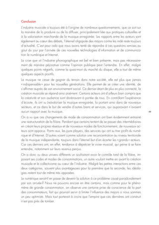 44
Conclusion
L’industrie musicale a toujours été à l’origine de nombreux questionnements, que ce soit sur
la manière de la produire ou de la diffuser, principalement liée aux pratiques culturelles et
à la valorisation marchande de la musique enregistrée. Les rapports entre les acteurs sont
également au cœur des débats, l’éternel oligopole des majors contre les indé reste toujours
d’actualité. C’est pour cela que nous avons tenté de répondre à ces questions remises au
gout du jour par l’arrivée de ces nouvelles technologies d’information et de communica-
tion : le numérique et Internet.
La crise que vit l’industrie phonographique est bel et bien présente, mais pas nécessaire-
ment de manière péjorative comme l’opinion publique peut l’entendre. En effet, malgré
quelques points négatifs, comme la quasi-mort du marché du disque, elle a tout de même
quelques aspects positifs.
La musique ne cesse de gagner du terrain dans notre société, elle est plus que jamais
« indispensable » pour les nouvelles générations. Elle permet de se créer une identité, de
s’affirmer auprès de son environnement social. Ce dernier étant de plus en plus connecté, la
création musicale se répand ainsi aisément. Certains acteurs ont d’ailleurs bien compris que
la créativité et son audience sont dorénavant à portée de tous. En contrôlant l’expérience
d’écoute, ils ont su (re)valoriser la musique enregistrée, la portant ainsi dans de nouveaux
secteurs, et ce dans le but de vendre d’autres biens et services, qui auparavant n’avaient
aucun rapport avec la musique.
On a vu que ces changements de mode de consommation ont bien évidemment entrainé
une restructuration de la filière. Pendant que certains tentent de se passer des intermédiaires
en créant leurs propres réseaux et de nouveaux modes de fonctionnement, de nouveaux ac-
teurs sont apparus. Parmi eux, les pure players, des services qui ont su tirer profit du numé-
rique et d’Internet. D’autres voient comme solution une reconcentration au niveau territoriale
de la musique indépendante, toujours dans l’éternel but d’en écarter les « grands » acteurs.
Car ces derniers ont, en effet, tendance à déprécier le vivier musical, qui peine à se faire
entendre, notamment sur leurs revenus perçus.
On a donc vu deux univers différents : un souhaitant avoir le contrôle total de la filière, im-
posant ses codes et modes de consommations, un autre voulant mettre en avant la création
musicale et le collectivisme au cœur de l’industrie. Malgré les petites interactions entre ces
deux catégories, souvent plus avantageuses pour la première que la seconde, les idéolo-
gies restent tout de même très opposées.
Le numérique serait-il en passe de devenir la solution à ce problème causé paradoxalement
par son arrivée ? Nous ne pouvons encore en être certains, mais comme pour le phéno-
mène de grande consommation, on observe une certaine prise de conscience de la part
des consommateurs, fait qui pourrait servir à limiter l’influence des majors si nous sommes
un peu optimiste. Mais tout porterait à croire que l’empire que ces dernières ont construit
n’est pas près de tomber.
 