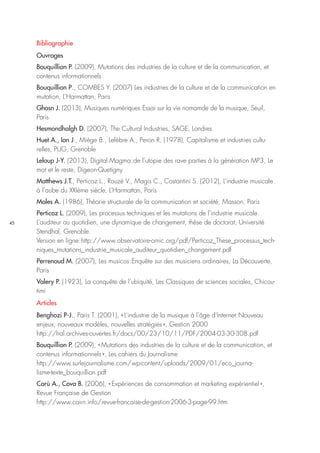 45
Bibliographie
Ouvrages
Bouquillion P. (2009), Mutations des industries de la culture et de la communication, et
contenus informationnels
Bouquillion P., COMBES Y. (2007) Les industries de la culture et de la communication en
mutation, L’Harmattan, Paris
Ghosn J. (2013), Musiques numériques : Essai sur la vie nomamde de la musique, Seuil,
Paris
Hesmondhalgh D. (2007), The Cultural Industries, SAGE, Londres
Huet A., Ion J., Miège B., Lefèbre A., Peron R. (1978), Capitalisme et industries cultu-
relles, PUG, Grenoble
Leloup J-Y. (2013), Digital Magma : de l’utopie des rave parties à la génération MP3, Le
mot et le reste, Digeon-Quetigny
Matthews J.T., Perticoz L., Rouzé V., Magis C., Costantini S. (2012), L’industrie musicale
à l’aube du XXIème siècle, L’Harmattan, Paris
Moles A. (1986), Théorie structurale de la communication et société, Masson, Paris
Perticoz L. (2009), Les processus techniques et les mutations de l’industrie musicale.
L’auditeur au quotidien, une dynamique de changement, thèse de doctorat, Université
Stendhal, Grenoble.
Version en ligne : http://www.observatoire-omic.org/pdf/Perticoz_These_processus_tech-
niques_mutations_industrie_musicale_auditeur_quotidien_changement.pdf
Perrenoud M. (2007), Les musicos : Enquête sur des musiciens ordinaires, La Découverte,
Paris
Valery P. (1923), La conquête de l’ubiquité, Les Classiques de sciences sociales, Chicou-
timi
Articles
Benghozi P-J., Paris T. (2001), « L’industrie de la musique à l’âge d’Internet : Nouveau
enjeux, nouveaux modèles, nouvelles stratégies », Gestion 2000
http://hal.archives-ouvertes.fr/docs/00/23/10/11/PDF/2004-03-30-308.pdf
Bouquillion P. (2009), « Mutations des industries de la culture et de la communication, et
contenus informationnels », Les cahiers du Journalisme
http://www.surlejournalisme.com/wp-content/uploads/2009/01/eco_journa-
lisme-texte_bouquillion.pdf
Carù A., Cova B. (2006), « Expériences de consommation et marketing expérientiel »,
Revue Française de Gestion
http://www.cairn.info/revue-francaise-de-gestion-2006-3-page-99.htm
 