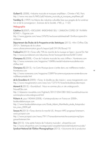 46
Guibert G. (2000), « Industrie musicale et musiques amplifiées », Chimère n°40, Paris
http://www.irma.asso.fr/IMG/pdf/Industrie_musicale_et_musiques_amplifiees.pdf
Tremblay G. (1997) « La théorie des industries culturelles face aux progrès de la numérisa-
tion et de la convergence », Sciences de la Société, n°40, p. 11-23.
Webographie
Colothan S.(2007), « EXCLUSIVE: RADIOHEAD SELL 1.2MILLION COPIES OF ‘IN RAIN-
BOWS’ », Gigwise.com
http://www.gigwise.com/news/37670/exclusive-radiohead-sell-12million-copies-of-in-
rainbows
Département des Études de la Prospective et des Statistiques (2013), « Mini Chiffres Clés
2013 », Statistiques de la culture
www.culturecommunication.gouv.fr/export/pdf/59139/(force)/10
Fredouel A.(2013) « iTunes rafle 75% du marché de la musique en ligne », Journal Du Net 
http://www.journaldunet.com/ebusiness/le-net/itunes-part-de-marche-0613.shtml
Champeau G.(2008), « Crise de l’industrie musicale : les vrais chiffres », Numérama.com
http://www.numerama.com/magazine/10498-crise-de-l-industrie-musicale-les-vrais-
chiffres.html
Champeau G.(2012), « La Carte Musique Jeune s’arrête dans une indifférence totale »,
Numérama.com
http://www.numerama.com/magazine/23897-la-carte-musique-jeune-s-arrete-dans-une-
indifference-totale.html
de la Grandière A.(2009), « iTunes, le double jeu des majors », www.macgeneratin.com
http://www.macgeneration.com/unes/voir/127319/itunes-le-double-jeu-des-majors
Manenti B.(2012), « Soundcloud : Nous ne sommes plus un site underground »,
NouvelObs.com
http://obsession.nouvelobs.com/high-tech/20121204.OBS1362/soundcloud-nous-ne-
sommes-plus-un-site-underground.html
Pichevin A. pour l’ADAMI (2008), « L’artiste-producteur en France en 2008 »,
lavaleurdelamusique.com
http://www.lavaleurdelamusique.com/Etude_Adami_ManMedia_etude_Autoproduc-
tion_mars_2009.pdf
Sanyas N.(2013) « iTunes domine le marché US, Amazon MP3 progresse fortement »,
www.pcinpact.com
http://www.pcinpact.com/news/79117-itunes-domine-marche-us-amazon-mp3-pro-
gresse-fortement.htm
Stan (2013), « Une petite histoire de l’industrie musicale », whojamlive.com
http://www.whojamlive.com/uncategorized/une-petite-histoire-de-lindustrie-musicale/
Syndicat National de l’Édition Phonographique (2013), « L’économie de la production
 