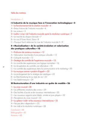 49
Table des matières
Introduction—1
I L’industrie de la musique face à l’innovation technologique—2
1—Le fonctionnement de la création musicale—4
A—Brève histoire de l’industrie musicale—4
B—Les acteurs	—5
2—Ladite « crise » de l’industrie musicale après la révolution numérique—7
A—Le marché du disque s’écroule—7
B—Le cas d’iTunes Music Store—8
C—Pourquoi faut-il relativiser la crise de l’industrie musicale ?—9
II « Musicalisation » de la société : évolution et valorisation
des pratiques culturelles—10
1—Profusion de contenus musicaux	—12
A—Valorisation marchande d’une pratique culturelle—12
B—L’ubiquité musicale—13
2—Stratégie de contrôle de l’expérience musicale	—15
A—Le contrôle des expériences : une logique normative—16
B—La récupération du contrôle : une alternative—18
C—Le contrôle des expériences dans la communication et le marketing—20
3—La musique comme « produit d’appel »—22
A—Le prolongement de la stratégie de catalogue—22
B—Le Merchandising lié au style de vie—23
C—Les labels-marques—24
III Restructuration d’une industrie en quête de modèle—26
1—Le vivier musical—28
A—Les différentes situations des viviers—29
B—Des facilités d’accès et de nouveaux intermédiaires—30
C—Les nouveaux rapports entre labels, artistes et pure players—32
D—Perceptions du vivier musical—32
2—La sphère « indé » et les nouveaux intermédiaires—35
A—Ne pas être « dépendant »—35
B—Les indé et la révolution numérique—38
Conclusion—44
Bibliographie—45
Annexes—48
 
