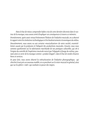 Dans le but de mieux comprendre ladite crise de cette dernière décennie dans le sec-
teur de la musique, nous avons tenté d’expliquer ses conséquences à travers ce mémoire.
Premièrement, après avoir retracé brièvement l’histoire de l’industrie musicale, on a observé
le rapport entre les évolutions technologiques et les bouleversements économiques du milieu.
Deuxièmement, nous avons vu une certaine «musicalisation» de notre société, essentiel-
lemnt causée par la profusion et l’ubiquité des productions musicales. Ensuite, nous nous
sommes questionnés sur la valorisation marchande de nos pratiques culturelles, qui est à
l’origine du contrôle de l’expérience musicale exercé par l’oligopole à frange du secteur, pou-
vant ainsi se servir de la musique comme « produit d’appel » dans le but de vendre d’autres
biens et services.
Et pour finir, nous avons observé la restructuration de l’industrie phonographique, qui
cherche à tout prix un nouveau modèle, en se penchant sur le vivier musical en général, ainsi
que sur la sphère « indé » qui souhaite se passer des majors.	
 
