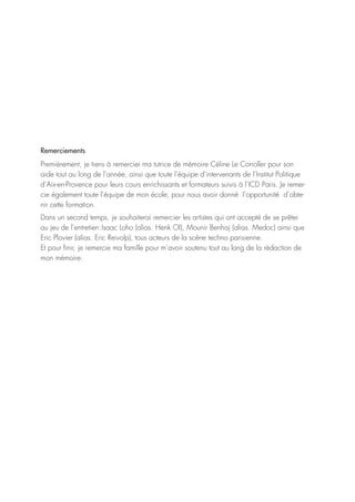 Remerciements
Premièrement, je tiens à remercier ma tutrice de mémoire Céline Le Corroller pour son
aide tout au long de l’année, ainsi que toute l’équipe d’intervenants de l’Institut Politique
d’Aix-en-Provence pour leurs cours enrichissants et formateurs suivis à l’ICD Paris. Je remer-
cie également toute l’équipe de mon école, pour nous avoir donné l’opportunité d’obte-
nir cette formation.
Dans un second temps, je souhaiterai remercier les artistes qui ont accepté de se prêter
au jeu de l’entretien : Isaac Loho (alias. Henk Ol), Mounir Benhaj (alias. Medoc) ainsi que
Eric Plovier (alias. Eric Reivolp), tous acteurs de la scène techno parisienne.
Et pour finir, je remercie ma famille pour m’avoir soutenu tout au long de la rédaction de
mon mémoire.
 