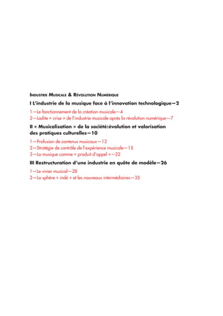 Industrie Musicale & Révolution Numérique
I L’industrie de la musique face à l’innovation technologique—2
1—Le fonctionnement de la création musicale—4
2—Ladite « crise » de l’industrie musicale après la révolution numérique—7
II « Musicalisation » de la société : évolution et valorisation
des pratiques culturelles—10
1—Profusion de contenus musicaux	—12
2—Stratégie de contrôle de l’expérience musicale—15
3—La musique comme « produit d’appel »—22
III Restructuration d’une industrie en quête de modèle—26
1—Le vivier musical—28
2—La sphère « indé » et les nouveaux intermédiaires—35
 