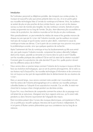 1
Introduction
De l’ordinateur personnel au téléphone portable, des transports aux soirées privées, la
musique est aujourd’hui plus que jamais présente dans nos vies, et ce en partie grâce
aux nouvelles technologies liées à l’arrivée du numérique et d’Internet. Ainsi, les auditeurs
se sentent de plus en plus proches de leurs artistes favoris, que ce soit via les réseaux
sociaux ou bien de manière plus tangible, lors des nombreux concerts, festivals et autres
soirées programmés tout au long de l’année. De plus, étant désormais plus accessibles au
niveau de la production, les créations musicales se font de plus en plus nombreuses.
Mais paradoxalement, on peut entendre les médias de masse et les grandes maisons de
disques ne jurer que par la « crise » de l’industrie musicale, que les auditeurs ne consom-
ment plus de musique et que le secteur serait en plein déclin, notamment à cause du
numérique et toutes ses dérives. C’est à partir de ce constat que nous pouvons nous poser
la problématique suivante, ainsi que quelques questions de recherche :
Après l’avènement de l’ère du numérique et tous les bouleversements qu’elle aura entraî-
nés, par quels moyens l’industrie musicale, comprenant les acteurs alternatifs/indépen-
dants et les majors, peut-elle se réinventer et s’inscrire dans le cycle à venir ? Quelles
sont les nouvelles pratiques des auditeurs ? Qu’en est-il du statut de la création musicale ?
Comment gérer la surproduction de cette dernière ? Et pour finir, quelle position doivent
tenir les différents acteurs de la filière ?
Nous verrons dans un premier temps comment l’industrie de la musique a toujours dû faire
face aux évolutions technologiques, que ce soit du premier phonogramme, de la radio ou
aux lecteurs mp3 d’aujourd’hui, les nouvelles technologies d’information et de communica-
tion ont toujours eu leur part de responsabilité dans le déclenchement de ces situations de
« crise ».
Dans un second temps, nous verrons comment notre société s’est « musicalisée » et com-
ment les acteurs de l’industrie phonographique ont su valoriser ces nouvelles pratiques
culturelles basées sur l’ubiquité d’une surproduction musicale. Car, en effet, le statut mar-
chand de la musique a bien changé pendant ces dernières années.
Et pour finir, nous chercherons de comprendre comment les acteurs de ce paysage musi-
cal tentent de se restructurer, changeant ainsi leurs rapports entre eux, qu’ils soient indé-
pendants ou dans l’énorme rayonnement de l’oligopole des majors.
Étant moi-même présent dans l’univers des musiques électroniques, principalement à Paris,
j’en ai profité pour recueillir quelques interviews de la part d’acteurs indépendants. Ils
m’ont permis d’illustrer certains phénomènes que nous constaterons tout au long de ce
mémoire.
 