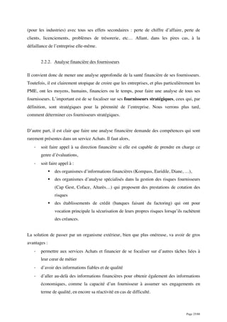 Page 25/88
(pour les industries) avec tous ses effets secondaires : perte de chiffre d’affaire, perte de
clients, licenciements, problèmes de trésorerie, etc… Allant, dans les pires cas, à la
défaillance de l’entreprise elle-même.
2.2.2. Analyse financière des fournisseurs
Il convient donc de mener une analyse approfondie de la santé financière de ses fournisseurs.
Toutefois, il est clairement utopique de croire que les entreprises, et plus particulièrement les
PME, ont les moyens, humains, financiers ou le temps, pour faire une analyse de tous ses
fournisseurs. L’important est de se focaliser sur ses fournisseurs stratégiques, ceux qui, par
définition, sont stratégiques pour la pérennité de l’entreprise. Nous verrons plus tard,
comment déterminer ces fournisseurs stratégiques.
D’autre part, il est clair que faire une analyse financière demande des compétences qui sont
rarement présentes dans un service Achats. Il faut alors,
- soit faire appel à sa direction financière si elle est capable de prendre en charge ce
genre d’évaluations,
- soit faire appel à :
§ des organismes d’informations financières (Kompass, Euridile, Diane, …),
§ des organismes d’analyse spécialisés dans la gestion des risques fournisseurs
(Cap Gest, Coface, Altarès…) qui proposent des prestations de cotation des
risques
§ des établissements de crédit (banques faisant du factoring) qui ont pour
vocation principale la sécurisation de leurs propres risques lorsqu’ils rachètent
des créances.
La solution de passer par un organisme extérieur, bien que plus onéreuse, va avoir de gros
avantages :
- permettre aux services Achats et financier de se focaliser sur d’autres tâches liées à
leur cœur de métier
- d’avoir des informations fiables et de qualité
- d’aller au-delà des informations financières pour obtenir également des informations
économiques, comme la capacité d’un fournisseur à assumer ses engagements en
terme de qualité, en encore sa réactivité en cas de difficulté.
 