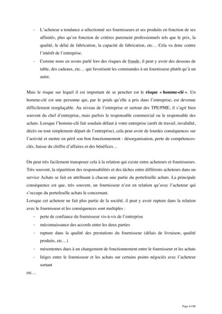 Page 41/88
- L’acheteur a tendance a sélectionné ses fournisseurs et ses produits en fonction de ses
affinités, plus qu’en fonction de critères purement professionnels tels que le prix, la
qualité, le délai de fabrication, la capacité de fabrication, etc… Cela va donc contre
l’intérêt de l’entreprise.
- Comme nous en avons parlé lors des risques de fraude, il peut y avoir des dessous de
table, des cadeaux, etc… qui favorisent les commandes à un fournisseur plutôt qu’à un
autre.
Mais le risque sur lequel il est important de se pencher est le risque « homme-clé ». Un
homme-clé est une personne qui, par le poids qu’elle a pris dans l’entreprise, est devenue
difficilement remplaçable. Au niveau de l’entreprise et surtout des TPE/PME, il s’agit bien
souvent du chef d’entreprise, mais parfois le responsable commercial ou le responsable des
achats. Lorsque l’homme-clé fait soudain défaut à votre entreprise (arrêt de travail, invalidité,
décès ou tout simplement départ de l’entreprise), cela peut avoir de lourdes conséquences sur
l’activité et mettre en péril son bon fonctionnement : désorganisation, perte de compétences-
clés, baisse du chiffre d’affaires et des bénéfices…
On peut très facilement transposer cela à la relation qui existe entre acheteurs et fournisseurs.
Très souvent, la répartition des responsabilités et des tâches entre différents acheteurs dans un
service Achats se fait en attribuant à chacun une partie du portefeuille achats. La principale
conséquence est que, très souvent, un fournisseur n’est en relation qu’avec l’acheteur qui
s’occupe du portefeuille achats le concernant.
Lorsque cet acheteur ne fait plus partie de la société, il peut y avoir rupture dans la relation
avec le fournisseur et les conséquences sont multiples :
- perte de confiance du fournisseur vis-à-vis de l’entreprise
- méconnaissance des accords entre les deux parties
- rupture dans la qualité des prestations du fournisseur (délais de livraison, qualité
produits, etc…)
- mésententes dues à un changement de fonctionnement entre le fournisseur et les achats
- litiges entre le fournisseur et les achats sur certains points négociés avec l’acheteur
sortant
etc…
 