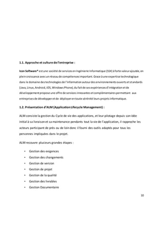 10
1.1. Approche et culture de l’entreprise :
Icon Software® estune société de servicesenIngénierie Informatique (SSII) àforte valeurajoutée,en
pleincroissance avecunréseaude compétencesimportant.Grace àune expertise technologique
dans le domaine destechnologiesde l’informationautourdesenvironnementsouvertsetstandards
(Java,Linux,Android,iOS,WindowsPhone),dufaitde sesexpériencesd’intégrationetde
développementpropose une offre de servicesinnovantesetcomplémentairespermettant aux
entreprisesde développeretde déployerentoute sérénité leurs projetsinformatique.
1.2. Présentation d’ALM (Application Lifecycle Management) :
ALM consiste la gestion du Cycle de vie des applications, et leur pilotage depuis son idée
initial à sa livraison et sa maintenance pendants tout la vie de l’application, il rapproche les
acteurs participant de près ou de loin donc il fourni des outils adaptés pour tous les
personnes impliquées dans le projet.
ALM recouvre plusieurs grandes étapes :
• Gestion des exigences
• Gestion des changements
• Gestion de version
• Gestion de projet
• Gestion de la qualité
• Gestion des livrables
• Gestion Documentaire
 