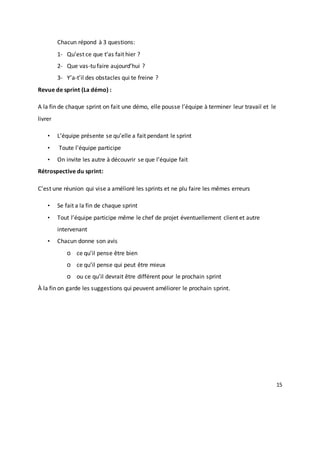 15
Chacun répond à 3 questions:
1- Qu’est ce que t’as fait hier ?
2- Que vas-tu faire aujourd’hui ?
3- Y’a-t’il des obstacles qui te freine ?
Revue de sprint (La démo) :
A la fin de chaque sprint on fait une démo, elle pousse l’équipe à terminer leur travail et le
livrer
• L’équipe présente se qu’elle a fait pendant le sprint
• Toute l’équipe participe
• On invite les autre à découvrir se que l’équipe fait
Rétrospective du sprint:
C’est une réunion qui vise a amélioré les sprints et ne plu faire les mêmes erreurs
• Se fait a la fin de chaque sprint
• Tout l’équipe participe même le chef de projet éventuellement client et autre
intervenant
• Chacun donne son avis
o ce qu’il pense être bien
o ce qu’il pense qui peut être mieux
o ou ce qu’il devrait être différent pour le prochain sprint
À la fin on garde les suggestions qui peuvent améliorer le prochain sprint.
 