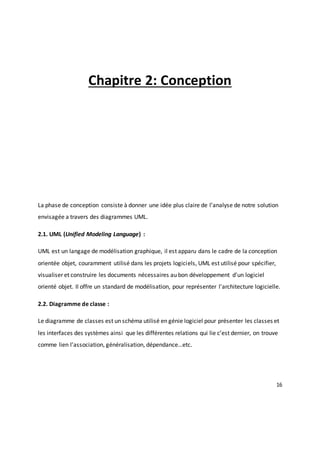 16
Chapitre 2: Conception
La phase de conception consiste à donner une idée plus claire de l’analyse de notre solution
envisagée a travers des diagrammes UML.
2.1. UML (Unified Modeling Language) :
UML est un langage de modélisation graphique, il est apparu dans le cadre de la conception
orientée objet, couramment utilisé dans les projets logiciels, UML est utilisé pour spécifier,
visualiser et construire les documents nécessaires au bon développement d'un logiciel
orienté objet. Il offre un standard de modélisation, pour représenter l'architecture logicielle.
2.2. Diagramme de classe :
Le diagramme de classes est un schéma utilisé en génie logiciel pour présenter les classes et
les interfaces des systèmes ainsi que les différentes relations qui lie c’est dernier, on trouve
comme lien l’association, généralisation, dépendance…etc.
 