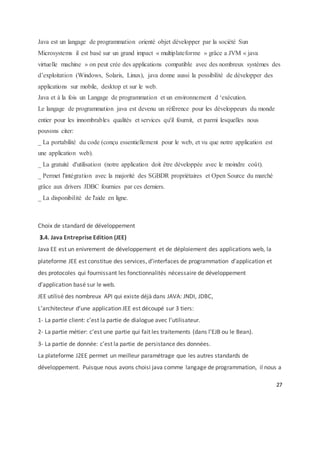 27
Java est un langage de programmation orienté objet développer par la société Sun
Microsystems il est basé sur un grand impact « multiplateforme » grâce a JVM « java
virtuelle machine » on peut crée des applications compatible avec des nombreux systèmes des
d’exploitation (Windows, Solaris, Linux), java donne aussi la possibilité de développer des
applications sur mobile, desktop et sur le web.
Java et à la fois un Langage de programmation et un environnement d ‘exécution.
Le langage de programmation java est devenu un référence pour les développeurs du monde
entier pour les innombrables qualités et services qu'il fournit, et parmi lesquelles nous
pouvons citer:
_ La portabilité du code (conçu essentiellement pour le web, et vu que notre application est
une application web).
_ La gratuité d'utilisation (notre application doit être développée avec le moindre coût).
_ Permet l'intégration avec la majorité des SGBDR propriétaires et Open Source du marché
grâce aux drivers JDBC fournies par ces derniers.
_ La disponibilité de l'aide en ligne.
Choix de standard de développement
3.4. Java Entreprise Edition (JEE)
Java EE est un enivrement de développement et de déploiement des applications web, la
plateforme JEE est constitue des services, d’interfaces de programmation d’application et
des protocoles qui fournissant les fonctionnalités nécessaire de développement
d’application basé sur le web.
JEE utilisé des nombreux API qui existe déjà dans JAVA: JNDI, JDBC,
L’architecteur d’une application JEE est découpé sur 3 tiers:
1- La partie client: c’est la partie de dialogue avec l’utilisateur.
2- La partie métier: c’est une partie qui fait les traitements (dans l’EJB ou le Bean).
3- La partie de donnée: c’est la partie de persistance des données.
La plateforme J2EE permet un meilleur paramétrage que les autres standards de
développement. Puisque nous avons choisi java comme langage de programmation, il nous a
 