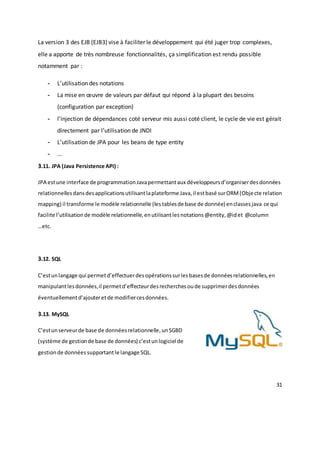 31
La version 3 des EJB (EJB3) vise à faciliter le développement qui été juger trop complexes,
elle a apporte de très nombreuse fonctionnalités, ça simplification est rendu possible
notamment par :
- L’utilisation des notations
- La mise en œuvre de valeurs par défaut qui répond à la plupart des besoins
(configuration par exception)
- l’injection de dépendances coté serveur mis aussi coté client, le cycle de vie est gérait
directement par l’utilisation de JNDI
- L’utilisation de JPA pour les beans de type entity
- ...
3.11. JPA (Java Persistence API) :
JPA estune interface de programmationJavapermettantaux développeursd’organiserdesdonnées
relationnellesdansdesapplicationsutilisantlaplateforme Java,il estbasé surORM(Objecte relation
mapping) il transforme le modèle relationnelle (lestablesde base de donnée) enclassesjava ce qui
facilite l’utilisationde modèle relationnelle,enutilisantlesnotations@entity,@idet @column
…etc.
3.12. SQL
C’estunlangage qui permetd’effectuerdesopérationssurlesbasesde donnéesrelationnelles,en
manipulantlesdonnées,il permetd’effecteurdesrecherchesoude supprimerdesdonnées
éventuellementd’ajouteretde modifiercesdonnées.
3.13. MySQL
C’estunserveurde base de donnéesrelationnelle,unSGBD
(système de gestionde base de données) c’estunlogiciel de
gestionde donnéessupportantle langage SQL.
 