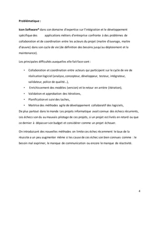 4
Problématique :
Icon Software® dans son domaine d’expertise sur l’intégration et le développement
spécifique des applications métiers d’entreprise confronte à des problèmes de
collaboration et de coordination entre les acteurs du projet (maitre d’ouvrage, maitre
d’œuvre) dans son cycle de vie (de définition des besoins jusqu'au déploiement et la
maintenance).
Les principales difficultés auxquelles elle fait face sont :
• Collaboration et coordination entre acteurs qui participent sur le cycle de vie de
réalisation logiciel (analyse, concepteur, développeur, testeur, intégrateur,
validateur, police de qualité…),
• Enrichissement des modèles (version) et le retour en arrière (itération),
• Validation et approbation des itérations,
• Planification et suivi des taches,
• Maitrise des méthodes agile de développement collaboratif des logiciels,
De plus partout dans le monde Les projets informatique avait connue des échecs récurrents,
ces échecs son du au mauvais pilotage de ces projets, si un projet est livrés en retard ou que
ce dernier à dépasser son budget et considérer comme un projet échouer.
On introduisant des nouvelles méthodes on limite ces échec récemment le taux de la
réussite a un peu augmenter même si les cause de ces échec son bien connues comme : le
besoin mal exprimer, le manque de communication ou encore le manque de réactivité.
 