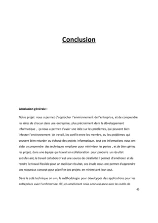 45
Conclusion
Conclusion générale :
Notre projet nous a permet d’approcher l’environnement de l’entreprise, et de comprendre
les rôles de chacun dans une entreprise, plus précisément dans le développement
informatique , ça nous a permet d’avoir une idée sur les problèmes, qui peuvent bien
infecter l’environnement de travail, les conflit entre les membre, ou les problèmes qui
peuvent bien retarder ou échoué des projets informatique, tout ces informations nous ont
aider a comprendre des techniques employer pour minimiser les pertes , et de bien gériez
les projet, dans une équipe qui travail en collaboration pour produire un résultat
satisfaisant, le travail collaboratif est une source de créativité il permet d’améliorer et de
rendre le travail flexible pour un meilleur résultat, ces étude nous ont permet d’apprendre
des nouveaux concept pour planifier des projets en minimisant leur cout.
Dans le coté technique on a vu la méthodologie pour développer des applications pour les
entreprises avec l’architecture JEE, en améliorant nous connaissance avec les outils de
 