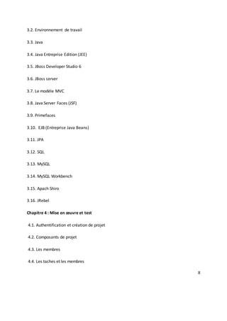 8
3.2. Environnement de travail
3.3. Java
3.4. Java Entreprise Edition (JEE)
3.5. JBoss Developer Studio 6
3.6. JBoss server
3.7. Le modèle MVC
3.8. Java Server Faces (JSF)
3.9. Primefaces
3.10. EJB (Entreprise Java Beans)
3.11. JPA
3.12. SQL
3.13. MySQL
3.14. MySQL Workbench
3.15. Apach Shiro
3.16. JRebel
Chapitre 4 : Mise en œuvre et test
4.1. Authentification et création de projet
4.2. Composants de projet
4.3. Les membres
4.4. Les taches et les membres
 