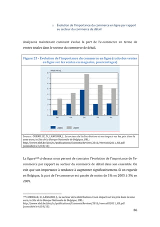   86	
  
o Évolution	
  de	
  l’importance	
  du	
  commerce	
  en	
  ligne	
  par	
  rapport	
  
au	
  secteur	
  du	
  commerce	
  de	
  détail	
  
	
  
Analysons	
   maintenant	
   comment	
   évolue	
   la	
   part	
   de	
   l’e-­‐commerce	
   en	
   terme	
   de	
  
ventes	
  totales	
  dans	
  le	
  secteur	
  du	
  commerce	
  de	
  détail.	
  
Figure	
  25	
  -­‐	
  Évolution	
  de	
  l'importance	
  du	
  commerce	
  en	
  ligne	
  (ratio	
  des	
  ventes	
  
en	
  ligne	
  sur	
  les	
  ventes	
  en	
  magasins,	
  pourcentages)	
  
	
  
Source	
  :	
  CORNILLE,	
  D.,	
  LANGOHR,	
  J.,	
  Le	
  secteur	
  de	
  la	
  distribution	
  et	
  son	
  impact	
  sur	
  les	
  prix	
  dans	
  la	
  
zone	
  euro,	
  in	
  Site	
  de	
  la	
  Banque	
  Nationale	
  de	
  Belgique,	
  URL	
  :	
  
http://www.nbb.be/doc/ts/publications/EconomicReview/2011/revecoIII2011_H3.pdf	
  
(consultée	
  le	
  6/10/13)	
  
	
  
La	
  figure168	
  ci-­‐dessus	
  nous	
  permet	
  de	
  constater	
  l’évolution	
  de	
  l’importance	
  de	
  l’e-­‐
commerce	
  par	
  rapport	
  au	
  secteur	
  du	
  commerce	
  de	
  détail	
  dans	
  son	
  ensemble.	
  On	
  
voit	
  que	
  son	
  importance	
  à	
  tendance	
  à	
  augmenter	
  significativement.	
  Si	
  on	
  regarde	
  
en	
  Belgique,	
  la	
  part	
  de	
  l’e-­‐commerce	
  est	
  passée	
  de	
  moins	
  de	
  1%	
  en	
  2005	
  à	
  3%	
  en	
  
2009.	
  
	
  	
  	
  	
  	
  	
  	
  	
  	
  	
  	
  	
  	
  	
  	
  	
  	
  	
  	
  	
  	
  	
  	
  	
  	
  	
  	
  	
  	
  	
  	
  	
  	
  	
  	
  	
  	
  	
  	
  	
  	
  	
  	
  	
  	
  	
  	
  	
  	
  	
  	
  	
  	
  	
  	
  	
  
168	
  CORNILLE,	
  D.,	
  LANGOHR,	
  J.,	
  Le	
  secteur	
  de	
  la	
  distribution	
  et	
  son	
  impact	
  sur	
  les	
  prix	
  dans	
  la	
  zone	
  
euro,	
  in	
  Site	
  de	
  la	
  Banque	
  Nationale	
  de	
  Belgique,	
  URL	
  :	
  
http://www.nbb.be/doc/ts/publications/EconomicReview/2011/revecoIII2011_H3.pdf	
  
(consultée	
  le	
  6/10/13)	
  
 