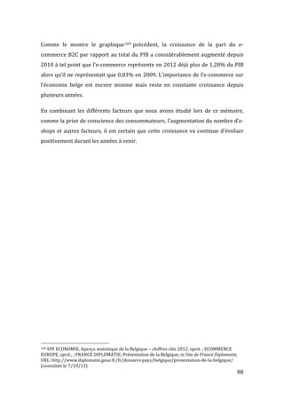   88	
  
Comme	
   le	
   montre	
   le	
   graphique169 	
  précédent,	
   la	
   croissance	
   de	
   la	
   part	
   du	
   e-­‐
commerce	
  B2C	
  par	
  rapport	
  au	
  total	
  du	
  PIB	
  a	
  considérablement	
  augmenté	
  depuis	
  
2010	
  à	
  tel	
  point	
  que	
  l’e-­‐commerce	
  représente	
  en	
  2012	
  déjà	
  plus	
  de	
  1,20%	
  du	
  PIB	
  
alors	
  qu’il	
  ne	
  représentait	
  que	
  0,83%	
  en	
  2009.	
  L’importance	
  de	
  l’e-­‐commerce	
  sur	
  
l’économie	
   belge	
   est	
   encore	
   minime	
   mais	
   reste	
   en	
   constante	
   croissance	
   depuis	
  
plusieurs	
  années.	
  
En	
  combinant	
  les	
  différents	
  facteurs	
  que	
  nous	
  avons	
  étudié	
  lors	
  de	
  ce	
  mémoire,	
  
comme	
  la	
  prise	
  de	
  conscience	
  des	
  consommateurs,	
  l’augmentation	
  du	
  nombre	
  d’e-­‐
shops	
  et	
  autres	
  facteurs,	
  il	
  est	
  certain	
  que	
  cette	
  croissance	
  va	
  continue	
  d’évoluer	
  
positivement	
  durant	
  les	
  années	
  à	
  venir.	
  
	
   	
  
	
  	
  	
  	
  	
  	
  	
  	
  	
  	
  	
  	
  	
  	
  	
  	
  	
  	
  	
  	
  	
  	
  	
  	
  	
  	
  	
  	
  	
  	
  	
  	
  	
  	
  	
  	
  	
  	
  	
  	
  	
  	
  	
  	
  	
  	
  	
  	
  	
  	
  	
  	
  	
  	
  	
  	
  
169	
  SPF	
  ECONOMIE,	
  Aperçu	
  statistique	
  de	
  la	
  Belgique	
  –	
  chiffres	
  clés	
  2012,	
  opcit.	
  ;	
  ECOMMERCE	
  
EUROPE,	
  opcit.,	
  ;	
  FRANCE	
  DIPLOMATIE,	
  Présentation	
  de	
  la	
  Belgique,	
  in	
  Site	
  de	
  France	
  Diplomatie,	
  
URL:	
  http://www.diplomatie.gouv.fr/fr/dossiers-­‐pays/belgique/presentation-­‐de-­‐la-­‐belgique/	
  
(consultée	
  le	
  7/10/13)	
  
 