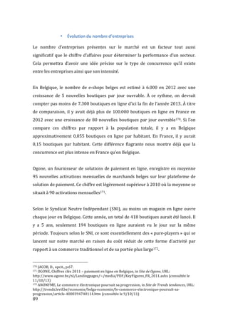  89	
  
• Évolution	
  du	
  nombre	
  d’entreprises	
  
	
  
Le	
   nombre	
   d’entreprises	
   présentes	
   sur	
   le	
   marché	
   est	
   un	
   facteur	
   tout	
   aussi	
  
significatif	
  que	
  le	
  chiffre	
  d’affaires	
  pour	
  déterminer	
  la	
  performance	
  d’un	
  secteur.	
  
Cela	
   permettra	
   d’avoir	
   une	
   idée	
   précise	
   sur	
   le	
   type	
   de	
   concurrence	
   qu’il	
   existe	
  
entre	
  les	
  entreprises	
  ainsi	
  que	
  son	
  intensité.	
  
	
  
En	
   Belgique,	
   le	
   nombre	
   de	
   e-­‐shops	
   belges	
   est	
   estimé	
   à	
   6.000	
   en	
   2012	
   avec	
   une	
  
croissance	
   de	
   5	
   nouvelles	
   boutiques	
   par	
   jour	
   ouvrable.	
   À	
   ce	
   rythme,	
   on	
   devrait	
  
compter	
  pas	
  moins	
  de	
  7.300	
  boutiques	
  en	
  ligne	
  d’ici	
  la	
  fin	
  de	
  l’année	
  2013.	
  À	
  titre	
  
de	
  comparaison,	
  il	
  y	
  avait	
  déjà	
  plus	
  de	
  100.000	
  boutiques	
  en	
  ligne	
  en	
  France	
  en	
  
2012	
  avec	
  une	
  croissance	
  de	
  80	
  nouvelles	
  boutiques	
  par	
  jour	
  ouvrable170.	
  Si	
  l’on	
  
compare	
   ces	
   chiffres	
   par	
   rapport	
   à	
   la	
   population	
   totale,	
   il	
   y	
   a	
   en	
   Belgique	
  
approximativement	
  0,055	
  boutiques	
  en	
  ligne	
  par	
  habitant.	
  En	
  France,	
  il	
  y	
  aurait	
  
0,15	
   boutiques	
   par	
   habitant.	
   Cette	
   différence	
   flagrante	
   nous	
   montre	
   déjà	
   que	
   la	
  
concurrence	
  est	
  plus	
  intense	
  en	
  France	
  qu’en	
  Belgique.	
  
	
  
Ogone,	
  un	
  fournisseur	
  de	
  solutions	
  de	
  paiement	
  en	
  ligne,	
  enregistre	
  en	
  moyenne	
  
95	
  nouvelles	
  activations	
  mensuelles	
  de	
  marchands	
  belges	
  sur	
  leur	
  plateforme	
  de	
  
solution	
  de	
  paiement.	
  Ce	
  chiffre	
  est	
  légèrement	
  supérieur	
  à	
  2010	
  où	
  la	
  moyenne	
  se	
  
situait	
  à	
  90	
  activations	
  mensuelles171.	
  
	
  
Selon	
  le	
  Syndicat	
  Neutre	
  Indépendant	
  (SNI),	
  au	
  moins	
  un	
  magasin	
  en	
  ligne	
  ouvre	
  
chaque	
  jour	
  en	
  Belgique.	
  Cette	
  année,	
  un	
  total	
  de	
  418	
  boutiques	
  aurait	
  été	
  lancé.	
  Il	
  
y	
   a	
   5	
   ans,	
   seulement	
   194	
   boutiques	
   en	
   ligne	
   auraient	
   vu	
   le	
   jour	
   sur	
   la	
   même	
  
période.	
  Toujours	
  selon	
  le	
  SNI,	
  ce	
  sont	
  essentiellement	
  des	
  «	
  pure-­‐players	
  »	
  qui	
  se	
  
lancent	
   sur	
   notre	
   marché	
   en	
   raison	
   du	
   coût	
   réduit	
   de	
   cette	
   forme	
   d’activité	
   par	
  
rapport	
  à	
  un	
  commerce	
  traditionnel	
  et	
  de	
  sa	
  portée	
  plus	
  large172.	
  
	
  	
  	
  	
  	
  	
  	
  	
  	
  	
  	
  	
  	
  	
  	
  	
  	
  	
  	
  	
  	
  	
  	
  	
  	
  	
  	
  	
  	
  	
  	
  	
  	
  	
  	
  	
  	
  	
  	
  	
  	
  	
  	
  	
  	
  	
  	
  	
  	
  	
  	
  	
  	
  	
  	
  	
  
170	
  JACOB,	
  D.,	
  opcit.,	
  p.67.	
  
171	
  OGONE,	
  Chiffres	
  clés	
  2011	
  –	
  paiement	
  en	
  ligne	
  en	
  Belgique,	
  in	
  Site	
  de	
  Ogone,	
  URL:	
  
http://www.ogone.be/nl/Landingpages/~/media/PDF/KeyFigures_FR_2011.ashx	
  (consultée	
  le	
  
11/10/13)	
  
172	
  ANONYME,	
  Le	
  commerce	
  électronique	
  poursuit	
  sa	
  progression,	
  in	
  Site	
  de	
  Trends	
  tendances,	
  URL:	
  
http://trends.levif.be/economie/belga-­‐economie/le-­‐commerce-­‐electronique-­‐poursuit-­‐sa-­‐
progression/article-­‐4000394740114.htm	
  (consultée	
  le	
  9/10/11)	
  
 