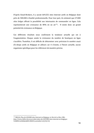   90	
  
D’après	
   Email-­‐Brokers,	
   il	
   y	
   aurait	
   669.252	
   sites	
   Internet	
   actifs	
   en	
   Belgique	
   dont	
  
près	
  de	
  500.000	
  à	
  finalité	
  professionnelle.	
  Pour	
  leur	
  part,	
  ils	
  estiment	
  que	
  27.000	
  
sites	
   belges	
   offrent	
   la	
   possibilité	
   aux	
   internautes	
   de	
   commander	
   en	
   ligne.	
   Cela	
  
représenterait	
   une	
   croissance	
   de	
   80%	
   en	
   un	
   an173.	
   	
   Il	
   existe	
   donc	
   un	
   grand	
  
potentiel	
  de	
  croissance	
  en	
  Belgique.	
  
	
  
Ces	
   différents	
   résultats	
   nous	
   confirment	
   la	
   tendance	
   actuelle	
   qui	
   est	
   à	
  
l’augmentation.	
   Chaque	
   année	
   la	
   croissance	
   du	
   nombre	
   de	
   boutiques	
   en	
   ligne	
  
s’accélère.	
  Toutefois,	
  il	
  est	
  difficile	
  de	
  déterminer	
  avec	
  précision	
  le	
  nombre	
  exact	
  
d’e-­‐shops	
   actifs	
   en	
   Belgique	
   et	
   ailleurs	
   car	
   il	
   n’existe,	
   à	
   l’heure	
   actuelle,	
   aucun	
  
organisme	
  spécifique	
  pour	
  les	
  référencer	
  de	
  manière	
  précise.	
  
	
  
	
   	
  
	
  	
  	
  	
  	
  	
  	
  	
  	
  	
  	
  	
  	
  	
  	
  	
  	
  	
  	
  	
  	
  	
  	
  	
  	
  	
  	
  	
  	
  	
  	
  	
  	
  	
  	
  	
  	
  	
  	
  	
  	
  	
  	
  	
  	
  	
  	
  	
  	
  	
  	
  	
  	
  	
  	
  	
  
173	
  BELGA,	
  Plus	
  de	
  650.000	
  sites	
  Internet	
  en	
  Belgique,	
  in	
  Site	
  de	
  La	
  libre,	
  URL:	
  
http://www.lalibre.be/actu/cyber/plus-­‐de-­‐650-­‐000-­‐sites-­‐internet-­‐en-­‐belgique-­‐
51b8d9c3e4b0de6db9c30b2b	
  (consultée	
  le	
  8/10/13)	
  
 