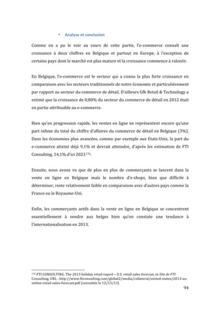   94	
  
• Analyse	
  et	
  conclusion	
  
	
  
Comme	
   on	
   a	
   pu	
   le	
   voir	
   au	
   cours	
   de	
   cette	
   partie,	
   l’e-­‐commerce	
   connaît	
   une	
  
croissance	
   à	
   deux	
   chiffres	
   en	
   Belgique	
   et	
   partout	
   en	
   Europe,	
   à	
   l’exception	
   de	
  
certains	
  pays	
  dont	
  le	
  marché	
  est	
  plus	
  mature	
  et	
  la	
  croissance	
  commence	
  à	
  ralentir.	
  
	
  
En	
  Belgique,	
  l’e-­‐commerce	
  est	
  le	
  secteur	
  qui	
  a	
  connu	
  la	
  plus	
  forte	
  croissance	
  en	
  
comparaison	
  avec	
  les	
  secteurs	
  traditionnels	
  de	
  notre	
  économie	
  et	
  particulièrement	
  
par	
  rapport	
  au	
  secteur	
  du	
  commerce	
  de	
  détail.	
  D’ailleurs	
  Gfk	
  Retail	
  &	
  Technology	
  a	
  
estimé	
  que	
  la	
  croissance	
  de	
  0,80%	
  du	
  secteur	
  du	
  commerce	
  de	
  détail	
  en	
  2012	
  était	
  
en	
  partie	
  attribuable	
  au	
  e-­‐commerce.	
  
	
  
Bien	
  qu’en	
  progression	
  rapide,	
  les	
  ventes	
  en	
  ligne	
  ne	
  représentent	
  encore	
  qu’une	
  
part	
  infime	
  du	
  total	
  du	
  chiffre	
  d’affaires	
  du	
  commerce	
  de	
  détail	
  en	
  Belgique	
  (3%).	
  
Dans	
  les	
  économies	
  plus	
  avancées,	
  comme	
  par	
  exemple	
  aux	
  Etats-­‐Unis,	
  la	
  part	
  du	
  
e-­‐commerce	
  atteint	
  déjà	
  9,1%	
  et	
  devrait	
  atteindre,	
  d’après	
  les	
  estimation	
  de	
  FTI	
  
Consulting,	
  14,1%	
  d’ici	
  2021176.	
  
	
  
Ensuite,	
   nous	
   avons	
   vu	
   que	
   de	
   plus	
   en	
   plus	
   de	
   commerçants	
   se	
   lancent	
   dans	
   la	
  
vente	
   en	
   ligne	
   en	
   Belgique	
   mais	
   le	
   nombre	
   d’e-­‐shops,	
   bien	
   que	
   difficile	
   à	
  
déterminer,	
  reste	
  relativement	
  faible	
  en	
  comparaison	
  avec	
  d’autres	
  pays	
  comme	
  la	
  
France	
  ou	
  le	
  Royaume-­‐Uni.	
  
	
  
Enfin,	
   les	
   commerçants	
   actifs	
   dans	
   la	
   vente	
   en	
   ligne	
   en	
   Belgique	
   se	
   concentrent	
  
essentiellement	
   à	
   vendre	
   aux	
   belges	
   bien	
   qu’on	
   constate	
   une	
   tendance	
   à	
  
l’internationalisation	
  en	
  2013.	
  
	
  
	
  
	
   	
  
	
  	
  	
  	
  	
  	
  	
  	
  	
  	
  	
  	
  	
  	
  	
  	
  	
  	
  	
  	
  	
  	
  	
  	
  	
  	
  	
  	
  	
  	
  	
  	
  	
  	
  	
  	
  	
  	
  	
  	
  	
  	
  	
  	
  	
  	
  	
  	
  	
  	
  	
  	
  	
  	
  	
  	
  
176	
  FTI	
  CONSULTING,	
  The	
  2013	
  holiday	
  retail	
  report	
  –	
  U.S.	
  retail	
  sales	
  forecast,	
  in	
  Site	
  de	
  FTI	
  
Consulting,	
  URL	
  :	
  http://www.fticonsulting.com/global2/media/collateral/united-­‐states/2013-­‐us-­‐
online-­‐retail-­‐sales-­‐forecast.pdf	
  (consultée	
  le	
  12/13/13)	
  
 