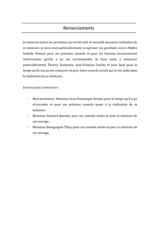  
Remerciements	
  
	
  
Je	
  remercie	
  toutes	
  les	
  personnes	
  qui	
  m’ont	
  aidé	
  et	
  conseillé	
  durant	
  la	
  réalisation	
  de	
  
ce	
  mémoire.	
  Je	
  tiens	
  tout	
  particulièrement	
  à	
  exprimer	
  ma	
  gratitude	
  envers	
  Maître	
  
Isabelle	
   Heenen	
   pour	
   ses	
   précieux	
   conseils	
   et	
   pour	
   les	
   lectures	
   excessivement	
  
intéressantes	
   qu’elle	
   a	
   pu	
   me	
   recommander.	
   Je	
   tiens	
   aussi	
   à	
   remercier	
  
particulièrement	
   Thierry	
   Soubestre,	
   Jean-­‐François	
   Cuylits	
   et	
   Joao	
   Saial	
   pour	
   le	
  
temps	
  qu’ils	
  ont	
  pu	
  me	
  consacrer	
  et	
  pour	
  leurs	
  conseils	
  avisés	
  qui	
  m’ont	
  aidés	
  dans	
  
la	
  réalisation	
  de	
  ce	
  mémoire.	
  
	
  
Je	
  tiens	
  aussi	
  à	
  remercier	
  :	
  
	
  
-­‐ Mon	
  promoteur,	
  Monsieur	
  Jean-­‐Dominique	
  Seroen,	
  pour	
  le	
  temps	
  qu’il	
  a	
  pu	
  
m’accorder	
   et	
   pour	
   ses	
   précieux	
   conseils	
   quant	
   à	
   la	
   réalisation	
   de	
   ce	
  
mémoire.	
  
-­‐ Monsieur	
  Dussard	
  Quentin,	
  pour	
  ses	
  conseils	
  avisés	
  et	
  pour	
  la	
  relecture	
  de	
  
cet	
  ouvrage.	
  
-­‐ Monsieur	
  Bourgoignie	
  Théry	
  pour	
  ses	
  conseils	
  avisés	
  et	
  pour	
  la	
  relecture	
  de	
  
cet	
  ouvrage.	
  
	
  
	
  
	
  
	
  
	
  
	
  
	
  
	
  
	
  
	
  
	
  
 