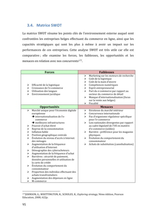  95	
  
3.4. Matrice	
  SWOT	
  
	
  
La	
  matrice	
  SWOT	
  résume	
  les	
  points	
  clés	
  de	
  l’environnement	
  externe	
  auquel	
  sont	
  
confrontées	
  les	
  entreprises	
  belges	
  effectuant	
  du	
  commerce	
  en	
  ligne,	
  ainsi	
  que	
  les	
  
capacités	
   stratégiques	
   qui	
   sont	
   les	
   plus	
   à	
   même	
   à	
   avoir	
   un	
   impact	
   sur	
   les	
  
performances	
   de	
   ces	
   entreprises.	
   Cette	
   analyse	
   SWOT	
   est	
   très	
   utile	
   car	
   elle	
   est	
  
comparative	
  ;	
   elle	
   examine	
   les	
   forces,	
   les	
   faiblesses,	
   les	
   opportunités	
   et	
   les	
  
menaces	
  en	
  relation	
  avec	
  nos	
  concurrents177.	
  
	
  
Forces	
   Faiblesses	
  
	
  
	
  
	
  
! Efficacité	
  de	
  la	
  logistique	
  
! Croissance	
  de	
  l’e-­‐commerce	
  
! Utilisation	
  des	
  langues	
  
! Environnement	
  juridique	
  
! Marketing	
  sur	
  les	
  moteurs	
  de	
  recherche	
  
! Coût	
  de	
  la	
  logistique	
  
! Coût	
  de	
  la	
  main	
  d’œuvre	
  
! Compétences	
  numériques	
  
! Esprit	
  entrepreneurial	
  
! Part	
  du	
  e-­‐commerce	
  par	
  rapport	
  au	
  
secteur	
  du	
  commerce	
  de	
  détail	
  
! Manque	
  d’internationalisation	
  (focus	
  
sur	
  la	
  vente	
  aux	
  belges)	
  
! Fiscalité	
  
Opportunités	
   Menaces	
  
! Marché	
  unique	
  pour	
  l’économie	
  digitale	
  
européenne	
  
"	
  internationalisation	
  de	
  l’e-­‐	
  	
  	
  
	
  	
  	
  	
  	
  	
  commerce	
  
"	
  meilleures	
  infrastructures	
  
! Pouvoir	
  d’achat	
  élevé	
  
! Reprise	
  de	
  la	
  consommation	
  
! Inflation	
  faible	
  
! Position	
  géographique	
  centrale	
  
! Évolution	
  du	
  niveau	
  d’accès	
  à	
  Internet	
  
des	
  ménages	
  
! Augmentation	
  de	
  la	
  fréquence	
  
d’utilisation	
  d’Internet	
  
! Démographie	
  des	
  cyberacheteurs	
  
! Augmentation	
  de	
  la	
  fréquence	
  d’achat	
  
! Barrières	
  :	
  sécurité	
  de	
  paiement,	
  
données	
  personnelles	
  et	
  utilisation	
  de	
  
la	
  carte	
  de	
  crédit	
  
! Évolution	
  du	
  comportement	
  du	
  
consommateur	
  
! Proportion	
  des	
  individus	
  effectuant	
  des	
  
achats	
  transfrontaliers	
  
! Augmentation	
  des	
  dépenses	
  en	
  ligne	
  
! M-­‐commerce	
  
! Etroitesse	
  du	
  marché	
  intérieur	
  
! Concurrence	
  internationale	
  
! Pas	
  d’organisme	
  régulateur	
  spécifique	
  
pour	
  l’e-­‐commerce	
  
! Lois	
  nationales	
  divergentes	
  par	
  rapport	
  
au	
  cadre	
  législatif	
  de	
  l’UE	
  en	
  matière	
  
d’e-­‐commerce	
  (soldes)	
  
! Barrière	
  :	
  préférence	
  pour	
  les	
  magasins	
  
physiques	
  
! Évolution	
  du	
  comportement	
  du	
  
consommateur	
  
! Achats	
  de	
  substitution	
  (cannibalisation)	
  
	
  
	
  	
  	
  	
  	
  	
  	
  	
  	
  	
  	
  	
  	
  	
  	
  	
  	
  	
  	
  	
  	
  	
  	
  	
  	
  	
  	
  	
  	
  	
  	
  	
  	
  	
  	
  	
  	
  	
  	
  	
  	
  	
  	
  	
  	
  	
  	
  	
  	
  	
  	
  	
  	
  	
  	
  	
  
177JOHNSON,	
  G.,	
  WHITTINGTON,	
  R.,	
  SCHOLES,	
  K.,	
  Exploring	
  strategy,	
  9ème	
  édition,	
  Pearson	
  
Education,	
  2008,	
  622p.	
  
	
  
 