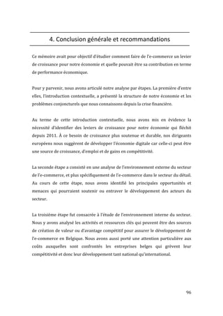   96	
  
4.	
  Conclusion	
  générale	
  et	
  recommandations	
  
	
  
Ce	
  mémoire	
  avait	
  pour	
  objectif	
  d’étudier	
  comment	
  faire	
  de	
  l’e-­‐commerce	
  un	
  levier	
  
de	
  croissance	
  pour	
  notre	
  économie	
  et	
  quelle	
  pouvait	
  être	
  sa	
  contribution	
  en	
  terme	
  
de	
  performance	
  économique.	
  
	
  
Pour	
  y	
  parvenir,	
  nous	
  avons	
  articulé	
  notre	
  analyse	
  par	
  étapes.	
  La	
  première	
  d’entre	
  
elles,	
  l’introduction	
  contextuelle,	
  a	
  présenté	
  la	
  structure	
  de	
  notre	
  économie	
  et	
  les	
  
problèmes	
  conjoncturels	
  que	
  nous	
  connaissons	
  depuis	
  la	
  crise	
  financière.	
  	
  
	
  
Au	
   terme	
   de	
   cette	
   introduction	
   contextuelle,	
   nous	
   avons	
   mis	
   en	
   évidence	
   la	
  
nécessité	
   d’identifier	
   des	
   leviers	
   de	
   croissance	
   pour	
   notre	
   économie	
   qui	
   fléchit	
  
depuis	
  2011.	
  À	
  ce	
  besoin	
  de	
  croissance	
  plus	
  soutenue	
  et	
  durable,	
  nos	
  dirigeants	
  
européens	
  nous	
  suggèrent	
  de	
  développer	
  l’économie	
  digitale	
  car	
  celle-­‐ci	
  peut	
  être	
  
une	
  source	
  de	
  croissance,	
  d’emploi	
  et	
  de	
  gains	
  en	
  compétitivité.	
  
	
  
La	
  seconde	
  étape	
  a	
  consisté	
  en	
  une	
  analyse	
  de	
  l’environnement	
  externe	
  du	
  secteur	
  
de	
  l’e-­‐commerce,	
  et	
  plus	
  spécifiquement	
  de	
  l’e-­‐commerce	
  dans	
  le	
  secteur	
  du	
  détail.	
  
Au	
   cours	
   de	
   cette	
   étape,	
   nous	
   avons	
   identifié	
   les	
   principales	
   opportunités	
   et	
  
menaces	
   qui	
   pourraient	
   soutenir	
   ou	
   entraver	
   le	
   développement	
   des	
   acteurs	
   du	
  
secteur.	
  
	
  
La	
  troisième	
  étape	
  fut	
  consacrée	
  à	
  l’étude	
  de	
  l’environnement	
  interne	
  du	
  secteur.	
  
Nous	
  y	
  avons	
  analysé	
  les	
  activités	
  et	
  ressources	
  clés	
  qui	
  peuvent	
  être	
  des	
  sources	
  
de	
  création	
  de	
  valeur	
  ou	
  d’avantage	
  compétitif	
  pour	
  assurer	
  le	
  développement	
  de	
  
l’e-­‐commerce	
  en	
  Belgique.	
  Nous	
  avons	
  aussi	
  porté	
  une	
  attention	
  particulière	
  aux	
  
coûts	
   auxquelles	
   sont	
   confrontés	
   les	
   entreprises	
   belges	
   qui	
   grèvent	
   leur	
  
compétitivité	
  et	
  donc	
  leur	
  développement	
  tant	
  national	
  qu’international.	
  
	
  
	
  
	
  
	
  
 