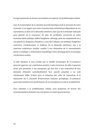  97	
  
	
  
Il	
  s’agit	
  maintenant	
  de	
  donner	
  une	
  tentative	
  de	
  réponse	
  à	
  la	
  problématique	
  initiale.	
  
	
  
Lors	
  de	
  la	
  description	
  de	
  la	
  situation	
  macroéconomique	
  et	
  de	
  la	
  structure	
  de	
  notre	
  
économie,	
  il	
  est	
  apparu	
  que	
  notre	
  économie	
  était	
  extrêmement	
  dépendante	
  de	
  ses	
  
exportations,	
  et	
  donc	
  de	
  la	
  demande	
  extérieure,	
  ainsi	
  que	
  de	
  sa	
  demande	
  nationale	
  
pour	
   générer	
   de	
   la	
   croissance.	
   De	
   plus,	
   les	
   problèmes	
   structurels	
   de	
   notre	
  
économie	
  (dette	
  publique,	
  déficit	
  budgétaire,	
  chômage,	
  perte	
  de	
  compétitivité,	
  etc.)	
  
ont	
  poussé	
  les	
  dirigeants	
  européens	
  à	
  nous	
  faire	
  adopter	
  une	
  politique	
  budgétaire	
  
restrictive.	
   Corollairement,	
   la	
   faiblesse	
   de	
   la	
   demande	
   extérieure,	
   liée	
   à	
   la	
  
mauvaise	
   conjoncture	
   actuelle,	
   couplée	
   à	
   une	
   diminution	
   de	
   la	
   consommation	
  
privée	
  et	
  publique	
  a	
  sérieusement	
  hypothéqué	
  notre	
  développement	
  économique	
  
ces	
  dernières	
  années.	
  
	
  
À	
   cette	
   situation,	
   il	
   nous	
   semble	
   que	
   le	
   modèle	
   économique	
   de	
   l’e-­‐commerce	
  
pourrait	
  apporter	
  une	
  contribution	
  positive	
  à	
  notre	
  économie.	
  En	
  effet,	
  il	
  pourrait	
  
d’une	
   part	
   permettre	
   à	
   nos	
   entreprises	
   qui	
   font	
   face	
   à	
   une	
   contraction	
   de	
   leur	
  
demande	
   d’étendre	
   considérablement	
   leur	
   marché	
   potentiel	
   à	
   un	
   coût	
  
relativement	
   faible.	
   D’autre	
   part,	
   la	
   réduction	
   des	
   coûts	
   de	
   transaction	
   et	
   la	
  
diminution	
   de	
   la	
   nécessité	
   d’intervention	
   humaine	
   qu’implique	
   l’e-­‐commerce	
  
pourraient	
  améliorer	
  les	
  performances	
  de	
  nos	
  entreprises	
  en	
  mal	
  de	
  compétitivité.	
  
	
  
Pour	
   répondre	
   à	
   la	
   problématique	
   initiale,	
   nous	
   proposons	
   de	
   fournir	
   des	
  
recommandations	
  destinées	
  aux	
  entreprises	
  et	
  à	
  notre	
  gouvernement.	
  
	
   	
  
 
