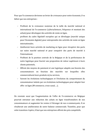  98	
  
Pour	
  que	
  l’e-­‐commerce	
  devienne	
  un	
  levier	
  de	
  croissance	
  pour	
  notre	
  économie,	
  il	
  va	
  
falloir	
  que	
  nos	
  entreprises	
  :	
  
	
  
-­‐ Profitent	
   de	
   la	
   croissance	
   soutenue	
   de	
   la	
   taille	
   du	
   marché	
   national	
   et	
  
international	
   de	
   l’e-­‐commerce	
   (cyberacheteurs,	
   fréquence	
   et	
   montant	
   des	
  
achats)	
  pour	
  développer	
  des	
  activités	
  de	
  vente	
  en	
  ligne.	
  
-­‐ profitent	
   du	
   cadre	
   législatif	
   européen	
   qui	
   se	
   développe	
   (marché	
   unique	
  
pour	
  l’économie	
  digitale)	
  pour	
  entreprendre	
  des	
  activités	
  de	
  vente	
  en	
  ligne	
  
internationales.	
  
-­‐ Améliorent	
  leurs	
  activités	
  de	
  marketing	
  en	
  ligne	
  pour	
  récupérer	
  des	
  parts	
  
sur	
   notre	
   marché	
   national	
   et	
   pour	
   conquérir	
   des	
   parts	
   de	
   marché	
   à	
  
l’international.	
  
-­‐ Profitent	
   de	
   la	
   position	
   centrale	
   de	
   la	
   Belgique	
   et	
   de	
   la	
   performance	
   de	
  
notre	
  logistique	
  pour	
  fournir	
  une	
  proposition	
  de	
  valeur	
  supérieure	
  à	
  leurs	
  
clients	
  potentiels.	
  
-­‐ Offrent	
  des	
  moyens	
  de	
  paiement	
  et	
  une	
  logistique	
  adaptés	
  aux	
  besoins	
  des	
  
consommateurs	
   en	
   fonction	
   des	
   marchés	
   sur	
   lesquelles	
   elles	
  
commercialisent	
  leurs	
  produits	
  et/ou	
  services.	
  
-­‐ Suivent	
   les	
   évolutions	
   technologiques	
   et	
   l’évolution	
   du	
   comportement	
   du	
  
consommateur	
  induite	
  par	
  ces	
  évolutions	
  technologiques	
  pour	
  adapter	
  leur	
  
offre	
  	
  en	
  ligne	
  (M-­‐commerce,	
  cross-­‐canal,	
  …).	
  
	
  
	
  
On	
   constate	
   aussi	
   que	
   l’augmentation	
   de	
   l’offre	
   de	
   l’e-­‐commerce	
   en	
   Belgique	
  
pourrait	
   entrainer	
   une	
   réduction	
   des	
   achats	
   en	
   ligne	
   transfrontaliers	
   de	
   nos	
  
consommateurs	
  et	
  augmenter	
  les	
  ventes	
  à	
  l’étranger	
  de	
  nos	
  e-­‐commerçants.	
  Il	
  en	
  
résulterait	
   une	
   amélioration	
   de	
   notre	
   balance	
   commerciale.	
   Toutefois,	
   pour	
   que	
  
cette	
  transition	
  s’opère,	
  il	
  faut	
  que	
  nos	
  entreprises	
  offrent	
  des	
  prix	
  compétitifs.	
  
	
  
	
   	
  
 