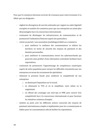  99	
  
Pour	
  que	
  l’e-­‐commerce	
  devienne	
  un	
  levier	
  de	
  croissance	
  pour	
  notre	
  économie,	
  il	
  va	
  
falloir	
  que	
  nos	
  dirigeants	
  :	
  
	
  
-­‐ règlent	
  les	
  divergences	
  de	
  nos	
  lois	
  nationales	
  par	
  rapport	
  au	
  cadre	
  législatif	
  
européen	
  en	
  matière	
  d’e-­‐commerce	
  pour	
  que	
  nos	
  entreprises	
  ne	
  soient	
  plus	
  
désavantagées	
  face	
  à	
  la	
  concurrence	
  internationale.	
  
-­‐ continuent	
   de	
   développer	
   les	
   infrastructures	
   de	
   communication	
   et	
   de	
  
promouvoir	
  l’utilisation	
  d’Internet	
  auprès	
  des	
  particuliers.	
  
-­‐ créent	
  un	
  portail	
  /	
  une	
  association	
  (multilingue)	
  dédié	
  au	
  e-­‐commerce	
  
o pour	
   améliorer	
   la	
   confiance	
   des	
   consommateurs	
   et	
   réduire	
   les	
  
barrières	
   en	
   terme	
   de	
   sécurité	
   des	
   moyens	
   de	
   paiement	
   et	
   des	
  
données	
  personnelles.	
  
o pour	
   améliorer	
   la	
   communication	
   envers	
   les	
   cybermarchands	
   qui	
  
pourront	
  ainsi	
  profiter	
  d’une	
  information	
  centralisée	
  facilitant	
  leurs	
  
exportations.	
  
-­‐ continuent	
   de	
   promouvoir	
   l’apprentissage	
   de	
   compétences	
   numériques	
  
auprès	
  de	
  notre	
  population	
  pour	
  enrayer	
  les	
  difficultés	
  rencontrées	
  par	
  nos	
  
entreprises	
  en	
  terme	
  de	
  recrutement	
  de	
  spécialistes.	
  
-­‐ réduisent	
   la	
   pression	
   fiscale	
   pour	
   améliorer	
   la	
   compétitivité	
   de	
   nos	
  
entreprises	
  
o en	
  diminuant	
  l’imposition	
  sur	
  le	
  travail.	
  
o en	
   diminuant	
   la	
   TVA	
   et	
   en	
   la	
   simplifiant,	
   voire	
   même	
   en	
   la	
  
supprimant.	
  
o en	
   offrant	
   des	
   avantages	
   aux	
   start-­‐ups	
   et	
   PME	
   pour	
   assurer	
   leur	
  
compétitivité	
  face	
  à	
  la	
  concurrence	
  internationale	
  et	
  pour	
  favoriser	
  
les	
  initiatives	
  créatrices	
  d’emploi.	
  
-­‐ mettent	
   au	
   point	
   avec	
   les	
   différents	
   acteurs	
   concernés	
   des	
   moyens	
   de	
  
paiement	
  internationaux	
  simples	
  à	
  implémenter	
  pour	
  les	
  e-­‐commerçants	
  et	
  
fiables	
  pour	
  les	
  consommateurs	
  afin	
  de	
  faciliter	
  les	
  exportations.	
  
	
  
	
  
	
  
 