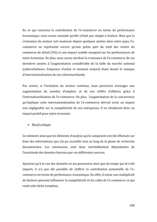   100	
  
	
  
En	
   ce	
   qui	
   concerne	
   la	
   contribution	
   de	
   l’e-­‐commerce	
   en	
   terme	
   de	
   performance	
  
économique,	
  nous	
  avons	
  constaté	
  qu’elle	
  n’était	
  pas	
  simple	
  à	
  évaluer.	
  Bien	
  que	
  la	
  
croissance	
  du	
  secteur	
  soit	
  soutenue	
  depuis	
  quelques	
  années	
  dans	
  notre	
  pays,	
  l’e-­‐
commerce	
   ne	
   représente	
   encore	
   qu’une	
   petite	
   part	
   du	
   total	
   des	
   ventes	
   du	
  
commerce	
  de	
  détail	
  (3%)	
  et	
  son	
  impact	
  semble	
  marginal	
  sur	
  les	
  performances	
  de	
  
notre	
  économie.	
  De	
  plus,	
  nous	
  avons	
  attribué	
  la	
  croissance	
  de	
  l’e-­‐commerce	
  de	
  ces	
  
dernières	
   années	
   à	
   l’augmentation	
   considérable	
   de	
   la	
   taille	
   du	
   marché	
   national	
  
(cyberacheteurs,	
   fréquence	
   d’achat	
   et	
   montant	
   moyen)	
   étant	
   donné	
   le	
   manque	
  
d’internationalisation	
  de	
  nos	
  cybermarchands.	
  	
  
	
  
Par	
   contre,	
   si	
   l’évolution	
   du	
   secteur	
   continue,	
   nous	
   pourrions	
   envisager	
   une	
  
augmentation	
   du	
   nombre	
   d’emplois	
  	
   et	
   de	
   son	
   chiffre	
   d’affaires	
   grâce	
   à	
  
l’internationalisation	
  de	
  l’e-­‐commerce.	
  De	
  plus,	
  	
  l’augmentation	
  de	
  la	
  concurrence	
  
qu’implique	
   cette	
   internationalisation	
   de	
   l’e-­‐commerce	
   devrait	
   avoir	
   un	
   impact	
  
non	
  négligeable	
  sur	
  la	
  compétitivité	
  de	
  nos	
  entreprises.	
  Il	
  en	
  résulterait	
  donc	
  un	
  
impact	
  positif	
  pour	
  notre	
  économie.	
  
	
  
! Recul	
  critique	
  
	
  
Ce	
  mémoire	
  ainsi	
  que	
  les	
  éléments	
  d’analyse	
  qui	
  le	
  composent	
  ont	
  été	
  effectués	
  sur	
  
base	
  des	
  informations	
  que	
  j’ai	
  pu	
  recueillir	
  tout	
  au	
  long	
  de	
  la	
  phase	
  de	
  recherche	
  
documentaire.	
   Les	
   conclusions	
   sont	
   donc	
   inévitablement	
   dépendantes	
   de	
  
l’exactitude	
  des	
  données	
  fournies	
  par	
  ces	
  différentes	
  sources.	
  
	
  
Ajoutons	
  qu’à	
  la	
  vue	
  des	
  données	
  en	
  ma	
  possession	
  ainsi	
  que	
  du	
  temps	
  qui	
  m’a	
  été	
  
imparti,	
   il	
   n’a	
   pas	
   été	
   possible	
   de	
   chiffrer	
   la	
   contribution	
   potentielle	
   de	
   l’e-­‐
commerce	
  en	
  terme	
  de	
  performance	
  économique.	
  En	
  effet,	
  il	
  existe	
  une	
  multiplicité	
  
de	
  facteurs	
  pouvant	
  influencer	
  la	
  compétitivité	
  et	
  les	
  coûts	
  de	
  l’e-­‐commerce	
  ce	
  qui	
  
rend	
  cette	
  tâche	
  complexe.	
  
	
  
	
   	
  
 
