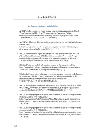  101	
  
5.	
  Bibliographie	
  
	
  
a. Presse	
  et	
  revues	
  spécialisées	
  
	
  
# ANONYME,	
  Le	
  commerce	
  électronique	
  poursuit	
  sa	
  progression,	
  in	
  Site	
  de	
  
Trends	
  tendances,	
  URL:	
  http://trends.levif.be/economie/belga-­‐
economie/le-­‐commerce-­‐electronique-­‐poursuit-­‐sa-­‐progression/article-­‐
4000394740114.htm	
  (consultée	
  le	
  9/10/11)	
  
	
  
# ANONYME,	
  Montant	
  dépensé	
  en	
  ligne	
  par	
  acheteur	
  par	
  an,	
  in	
  Site	
  du	
  Journal	
  
du	
  Net,	
  URL:	
  
http://www.journaldunet.com/ebusiness/commerce/montant-­‐moyen-­‐
depense-­‐en-­‐ligne.shtml	
  (consultée	
  le	
  16/11/13)	
  
	
  
# BELGA,	
  Commerce	
  en	
  ligne:	
  deux	
  tiers	
  des	
  sites	
  en	
  infraction	
  en	
  2012,	
  in	
  
Site	
  de	
  Trends	
  Tendances,	
  URL:	
  http://trends.levif.be/economie/belga-­‐
economie/commerce-­‐en-­‐ligne-­‐deux-­‐tiers-­‐des-­‐sites-­‐en-­‐infraction-­‐en-­‐
2012/article-­‐4000367089993.htm	
  (consultée	
  le	
  8/10/13)	
  
	
  
# BELGA,	
  L’Internet	
  mobile	
  a	
  le	
  vent	
  en	
  poupe,	
  in	
  Site	
  de	
  Lalibre,	
  URL:	
  
http://www.lalibre.be/actu/cyber/l-­‐internet-­‐mobile-­‐a-­‐le-­‐vent-­‐en-­‐poupe-­‐
526fd1ad35703b12653926b6	
  (consultée	
  le	
  20/11/13)	
  
	
  
# BELGA,	
  La	
  France	
  exhorte	
  les	
  entrepreneurs	
  français	
  à	
  investir	
  en	
  Belgique,	
  
in	
  Site	
  de	
  la	
  RTBF,	
  URL	
  :	
  http://www.rtbf.be/info/economie/detail_la-­‐
france-­‐exhorte-­‐les-­‐entrepreneurs-­‐francais-­‐a-­‐investir-­‐en-­‐
belgique?id=7823101	
  (consultée	
  le	
  19/11/13)	
  
	
  
# BELGA,	
  La	
  Belgique,	
  quatrième	
  économie	
  la	
  plus	
  ouverte,	
  in	
  Site	
  de	
  la	
  RTBF,	
  
URL	
  :	
  http://www.rtbf.be/info/economie/detail_la-­‐belgique-­‐quatrieme-­‐
economie-­‐la-­‐plus-­‐ouverte?id=7439383	
  (consultée	
  le	
  13/11/13)	
  
	
  
# BELGA,	
  La	
  Belgique	
  perd	
  une	
  place	
  au	
  classement	
  2013	
  de	
  la	
  compétitivité	
  
mondiale,	
  in	
  Site	
  de	
  la	
  RTBF,	
  URL	
  :	
  
http://www.rtbf.be/info/economie/detail_la-­‐belgique-­‐perd-­‐une-­‐place-­‐au-­‐
classement-­‐2013-­‐de-­‐la-­‐competitivite-­‐mondiale?id=8006239	
  (consultée	
  le	
  
19/11/13)	
  
	
  
# BELGA,	
  La	
  Belgique	
  perd	
  une	
  place	
  au	
  classement	
  2013	
  de	
  la	
  compétitivité	
  
mondiale,	
  in	
  Site	
  de	
  la	
  RTBF,	
  URL	
  :	
  
http://www.rtbf.be/info/economie/detail_la-­‐belgique-­‐perd-­‐une-­‐place-­‐au-­‐
classement-­‐2013-­‐de-­‐la-­‐competitivite-­‐mondiale?id=8006239	
  (consultée	
  le	
  
19/11/13)	
  
	
  
 