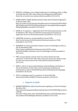   104	
  
# GOOGLE,	
  La	
  Belgique,	
  terre	
  d’opportunités	
  pour	
  le	
  marketing	
  online,	
  in	
  Blog	
  
de	
  Google	
  Adwords,	
  URL:	
  http://adwords-­‐fr.blogspot.be/2009/04/le-­‐
theme-­‐de-­‐cet-­‐article-­‐sera-­‐consacre.html	
  (consultée	
  le	
  23/12/13)	
  
	
  
# GREEN	
  SUPPLY	
  CHAIN,	
  Quelle	
  prochaine	
  étape	
  dans	
  l’évolution	
  logistique?,	
  	
  
in	
  Site	
  de	
  Viadeo,	
  URL:	
  
http://fr.viadeo.com/fr/groups/detaildiscussion/?containerId=0021o84rd
4j0c26u&forumId=00212eabtdxiaxb3&action=messageDetail&messageId=
002xgs9y8y6jbth	
  (consultée	
  le	
  29/10/13)	
  
	
  
# JACOB,	
  D.,	
  E-­‐commerce	
  –	
  Application	
  de	
  la	
  TVA	
  intracommunautaire,	
  in	
  Site	
  
de	
  Slideshare,	
  URL:	
  http://fr.slideshare.net/prospectic/ecommerce-­‐
application-­‐de-­‐la-­‐tva-­‐intracommunautaire	
  (consultée	
  le	
  19/11/13)	
  
	
  
# LAROUSSE,	
  Commerce,	
  in	
  Encyclopédie	
  Larousse.fr	
  URL	
  :	
  
http://www.larousse.fr/dictionnaires/francais/commerce/17486	
  
(consultée	
  le	
  12/11/13)	
  
	
  
# NEERMAN,	
  P.,	
  Un	
  bon	
  quatrième	
  trimestre	
  sauve	
  le	
  retail	
  belge	
  en	
  2012,	
  in	
  
Site	
  de	
  RetailDetail,	
  URL:	
  
http://www.retaildetail.be/fr/dossier/item/15278-­‐un-­‐bon-­‐
quatri%C3%A8me-­‐trimestre-­‐sauve-­‐le-­‐retail-­‐belge-­‐en-­‐2012	
  (consultée	
  le	
  
12/11/13)	
  
	
  
# PWC,	
  Les	
  pure	
  players	
  vont-­‐ils	
  rester	
  les	
  acteurs	
  favoris	
  des	
  web-­‐
acheteurs?,	
  in	
  Site	
  de	
  PwC,	
  URL:	
  http://www.pwc.fr/les-­‐pure-­‐players-­‐vont-­‐
ils-­‐rester-­‐les-­‐acteurs-­‐favoris-­‐des-­‐web-­‐acheteurs.html	
  (consultée	
  le	
  
16/11/13)	
  
	
  
# RABY,	
  G.,	
  Qu’est	
  ce	
  que	
  le	
  webmarketing,	
  cybermarketing,	
  emarketing,	
  in	
  
Site	
  de	
  Emarketeur.fr,	
  URL:	
  http://www.emarketeur.fr/gestion-­‐de-­‐
projet/quest-­‐ce-­‐que-­‐le-­‐webmarketing-­‐cybermarketing-­‐emarketing	
  (page	
  
consultée	
  le	
  23/12/13)	
  
	
  
# STILL,	
  La	
  logistique	
  dans	
  l’e-­‐commerce,	
  in	
  Site	
  de	
  Still,	
  URL:	
  
http://www.still.be/22885.0.37.html	
  (consultée	
  le	
  29/10/13)	
  
	
  
c. Rapports	
  et	
  syllabi	
  
	
  
# BANQUE	
  MONDIALE,	
  Indice	
  de	
  performance	
  logistique,	
  in	
  Site	
  de	
  la	
  Banque	
  
Mondiale,	
  URL	
  :	
  
http://donnees.banquemondiale.org/indicateur/LP.LPI.OVRL.XQ/countries
/1W-­‐BE-­‐
NL?order=wbapi_data_value_2012%20wbapi_data_value%20wbapi_data_v
alue-­‐last&sort=desc&display=default	
  (consultée	
  le	
  25/12/13)	
  
	
  
 