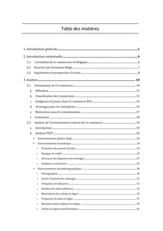  
Table	
  des	
  matières	
  
	
  
1.	
  Introduction	
  générale	
  .........................................................................................................	
  1	
  
2.	
  Introduction	
  contextuelle	
  ..................................................................................................	
  4	
  
2.1.	
   L’évolution	
  de	
  la	
  conjoncture	
  en	
  Belgique	
  .................................................................................	
  4	
  
2.2	
   Structure	
  de	
  l’économie	
  Belge	
  ..........................................................................................................	
  7	
  
2.3	
   Inquiétudes	
  et	
  perspectives	
  d’avenir	
  ............................................................................................	
  8	
  
3.	
  Analyse	
  ................................................................................................................................	
  10	
  
3.1.	
   Présentation	
  de	
  l’e-­‐commerce	
  ......................................................................................................	
  10	
  
a.	
   Définition	
  ..............................................................................................................................................	
  11	
  
b.	
   Classification	
  des	
  transactions	
  ...................................................................................................	
  13	
  
c.	
   Catégories	
  d’acteurs	
  dans	
  l’e-­‐commerce	
  B2C	
  .......................................................................	
  14	
  
d.	
   Avantages	
  pour	
  les	
  entreprises	
  ..................................................................................................	
  16	
  
e.	
   Motivations	
  pour	
  le	
  consommateur	
  .........................................................................................	
  17	
  
f.	
   Conclusion	
  ............................................................................................................................................	
  18	
  
3.2.	
   Analyse	
  de	
  l’environnement	
  externe	
  de	
  l’e-­‐commerce	
  .....................................................	
  19	
  
a.	
   Introduction	
  ........................................................................................................................................	
  19	
  
b.	
   Analyse	
  PEST	
  ......................................................................................................................................	
  20	
  
•	
   Environnement	
  politico	
  légal	
  ...................................................................................................................	
  20	
  
•	
   Environnement	
  économique	
  ....................................................................................................................	
  24	
  
o	
   Évolution	
  du	
  pouvoir	
  d’achat	
  ............................................................................................................	
  24	
  
o	
   Épargne	
  et	
  crédit	
  ....................................................................................................................................	
  25	
  
o	
   Structure	
  des	
  dépenses	
  des	
  ménages	
  ............................................................................................	
  27	
  
o	
   Analyse	
  et	
  conclusion	
  ...........................................................................................................................	
  29	
  
•	
   Environnement	
  sociodémographique	
  .................................................................................................	
  30	
  
o	
   Démographie	
  ............................................................................................................................................	
  30	
  
o	
   Accès	
  à	
  Internet	
  des	
  ménages	
  ...........................................................................................................	
  31	
  
o	
   Fréquence	
  d’utilisation	
  ........................................................................................................................	
  32	
  
o	
   Nombre	
  de	
  cyberacheteurs	
  ................................................................................................................	
  33	
  
o	
   Motivations	
  des	
  achats	
  en	
  ligne	
  .......................................................................................................	
  35	
  
o	
   Fréquence	
  d’achat	
  en	
  ligne	
  .................................................................................................................	
  37	
  
o	
   Montant	
  moyen	
  dépensé	
  en	
  ligne	
  ...................................................................................................	
  39	
  
o	
   Achats	
  en	
  ligne	
  transfrontaliers	
  .......................................................................................................	
  41	
  
 